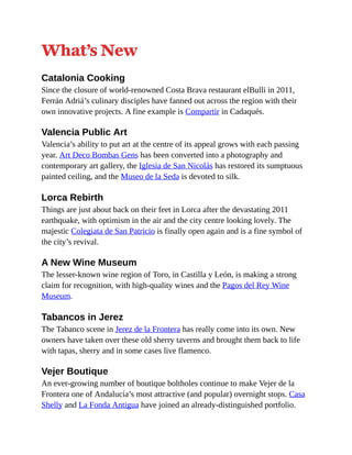 What’s New
Catalonia Cooking
Since the closure of world-renowned Costa Brava restaurant elBulli in 2011,
Ferrán Adriá’s culinary disciples have fanned out across the region with their
own innovative projects. A fine example is Compartir in Cadaqués.
Valencia Public Art
Valencia’s ability to put art at the centre of its appeal grows with each passing
year. Art Deco Bombas Gens has been converted into a photography and
contemporary art gallery, the Iglesia de San Nicolás has restored its sumptuous
painted ceiling, and the Museo de la Seda is devoted to silk.
Lorca Rebirth
Things are just about back on their feet in Lorca after the devastating 2011
earthquake, with optimism in the air and the city centre looking lovely. The
majestic Colegiata de San Patricio is finally open again and is a fine symbol of
the city’s revival.
A New Wine Museum
The lesser-known wine region of Toro, in Castilla y León, is making a strong
claim for recognition, with high-quality wines and the Pagos del Rey Wine
Museum.
Tabancos in Jerez
The Tabanco scene in Jerez de la Frontera has really come into its own. New
owners have taken over these old sherry taverns and brought them back to life
with tapas, sherry and in some cases live flamenco.
Vejer Boutique
An ever-growing number of boutique boltholes continue to make Vejer de la
Frontera one of Andalucía’s most attractive (and popular) overnight stops. Casa
Shelly and La Fonda Antigua have joined an already-distinguished portfolio.
 