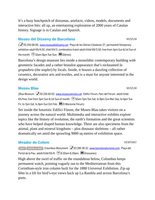 MUSEUM
MUSEUM
VIEWPOINT
It’s a busy hotchpotch of dioramas, artefacts, videos, models, documents and
interactive bits: all up, an entertaining exploration of 2000 years of Catalan
history. Signage is in Catalan and Spanish.
Museu del Disseny de Barcelona
(%93 256 68 00; www.museudeldisseny.cat; Plaça de les Glòries Catalanes 37; permanent/temporary
exhibition adult €6/4.50, child €4/3, combination ticket adult/child €8/5.50, free from 3pm Sun & 1st Sun of
the month; h10am-8pm Tue-Sun; mGlòries)
Barcelona’s design museum lies inside a monolithic contemporary building with
geometric facades and a rather brutalist appearance that’s nicknamed la
grapadora (the stapler) by locals. Inside, it houses a dazzling collection of
ceramics, decorative arts and textiles, and is a must for anyone interested in the
design world.
Museu Blau
(Blue Museum; %93 256 60 02; www.museuciencies.cat; Edifici Fòrum, Parc del Fòrum; adult/child
€6/free, free from 3pm Sun & 1st Sun of month; h10am-7pm Tue-Sat, to 8pm Sun Mar-Sep, to 6pm Tue-
Fri, to 7pm Sat, to 8pm Sun Oct-Feb; mEl Maresme Fòrum)
Set inside the futuristic Edifici Fòrum, the Museu Blau takes visitors on a
journey across the natural world. Multimedia and interactive exhibits explore
topics like the history of evolution, the earth’s formation and the great scientists
who have helped shaped human knowledge. There are also specimens from the
animal, plant and mineral kingdoms – plus dinosaur skeletons – all rather
dramatically set amid the sprawling 9000 sq metres of exhibition space.
Mirador de Colom
( MAP GOOGLE MAP ; Columbus Monument; %93 285 38 32; www.barcelonaturisme.com; Plaça del
Portal de la Pau; adult/child €6/4; h8.30am-8.30pm; mDrassanes)
High above the swirl of traffic on the roundabout below, Columbus keeps
permanent watch, pointing vaguely out to the Mediterranean from this
Corinthian-style iron column built for the 1888 Universal Exhibition. Zip up
60m in a lift for bird’s-eye views back up La Rambla and across Barcelona’s
ports.
 