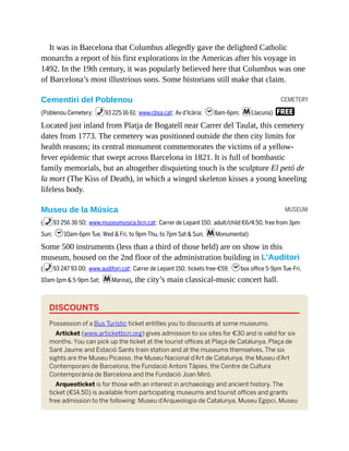CEMETERY
MUSEUM
It was in Barcelona that Columbus allegedly gave the delighted Catholic
monarchs a report of his first explorations in the Americas after his voyage in
1492. In the 19th century, it was popularly believed here that Columbus was one
of Barcelona’s most illustrious sons. Some historians still make that claim.
Cementiri del Poblenou
(Poblenou Cemetery; %93 225 16 61; www.cbsa.cat; Av d’Icària; h8am-6pm; mLlacuna) F
Located just inland from Platja de Bogatell near Carrer del Taulat, this cemetery
dates from 1773. The cemetery was positioned outside the then city limits for
health reasons; its central monument commemorates the victims of a yellow-
fever epidemic that swept across Barcelona in 1821. It is full of bombastic
family memorials, but an altogether disquieting touch is the sculpture El petó de
la mort (The Kiss of Death), in which a winged skeleton kisses a young kneeling
lifeless body.
Museu de la Música
(%93 256 36 50; www.museumusica.bcn.cat; Carrer de Lepant 150; adult/child €6/4.50, free from 3pm
Sun; h10am-6pm Tue, Wed & Fri, to 9pm Thu, to 7pm Sat & Sun; mMonumental)
Some 500 instruments (less than a third of those held) are on show in this
museum, housed on the 2nd floor of the administration building in L’Auditori
(%93 247 93 00; www.auditori.cat; Carrer de Lepant 150; tickets free-€59; hbox office 5-9pm Tue-Fri,
10am-1pm & 5-9pm Sat; mMarina), the city’s main classical-music concert hall.
DISCOUNTS
Possession of a Bus Turístic ticket entitles you to discounts at some museums.
Articket (www.articketbcn.org) gives admission to six sites for €30 and is valid for six
months. You can pick up the ticket at the tourist offices at Plaça de Catalunya, Plaça de
Sant Jaume and Estació Sants train station and at the museums themselves. The six
sights are the Museu Picasso, the Museu Nacional d’Art de Catalunya, the Museu d’Art
Contemporani de Barcelona, the Fundació Antoni Tàpies, the Centre de Cultura
Contemporània de Barcelona and the Fundació Joan Miró.
Arqueoticket is for those with an interest in archaeology and ancient history. The
ticket (€14.50) is available from participating museums and tourist offices and grants
free admission to the following: Museu d’Arqueologia de Catalunya, Museu Egipci, Museu
 