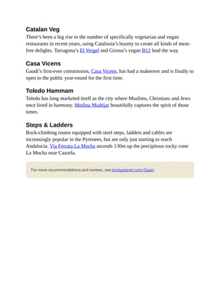 Catalan Veg
There’s been a big rise in the number of specifically vegetarian and vegan
restaurants in recent years, using Catalonia’s bounty to create all kinds of meat-
free delights. Tarragona’s El Vergel and Girona’s vegan B12 lead the way.
Casa Vicens
Gaudí’s first-ever commission, Casa Vicens, has had a makeover and is finally to
open to the public year-round for the first time.
Toledo Hammam
Toledo has long marketed itself as the city where Muslims, Christians and Jews
once lived in harmony. Medina Mudéjar beautifully captures the spirit of those
times.
Steps & Ladders
Rock-climbing routes equipped with steel steps, ladders and cables are
increasingly popular in the Pyrenees, but are only just starting to reach
Andalucía. Via Ferrata La Mocha ascends 130m up the precipitous rocky cone
La Mocha near Cazorla.
For more recommendations and reviews, see lonelyplanet.com/Spain
 