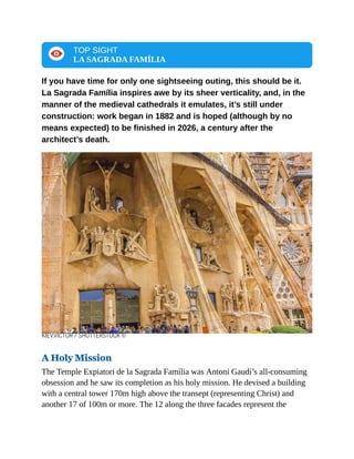 TOP SIGHT
LA SAGRADA FAMÍLIA
If you have time for only one sightseeing outing, this should be it.
La Sagrada Família inspires awe by its sheer verticality, and, in the
manner of the medieval cathedrals it emulates, it’s still under
construction: work began in 1882 and is hoped (although by no
means expected) to be finished in 2026, a century after the
architect’s death.
KIEV.VICTOR / SHUTTERSTOCK ©
A Holy Mission
The Temple Expiatori de la Sagrada Família was Antoni Gaudí’s all-consuming
obsession and he saw its completion as his holy mission. He devised a building
with a central tower 170m high above the transept (representing Christ) and
another 17 of 100m or more. The 12 along the three facades represent the
 