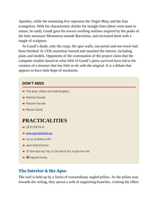 Apostles, while the remaining five represent the Virgin Mary and the four
evangelists. With his characteristic dislike for straight lines (there were none in
nature, he said), Gaudí gave his towers swelling outlines inspired by the peaks of
the holy mountain Montserrat outside Barcelona, and encrusted them with a
tangle of sculpture.
At Gaudí’s death, only the crypt, the apse walls, one portal and one tower had
been finished. In 1936 anarchists burned and smashed the interior, including
plans and models. Opponents of the continuation of the project claim that the
computer models based on what little of Gaudí’s plans survived have led to the
creation of a monster that has little to do with the original. It is a debate that
appears to have little hope of resolution.
DON’T MISS
A The apse, pillars and stained glass
A Nativity Facade
A Passion Facade
A Museu Gaudí
PRACTICALITIES
A %93 208 04 14
A www.sagradafamilia.org
A Carrer de Mallorca 401
A adult/child €15/free
A h9am-8pm Apr-Sep, to 7pm Mar & Oct, to 6pm Nov-Feb
A mSagrada Família
The Interior & the Apse
The roof is held up by a forest of extraordinary angled pillars. As the pillars soar
towards the ceiling, they sprout a web of supporting branches, creating the effect
 