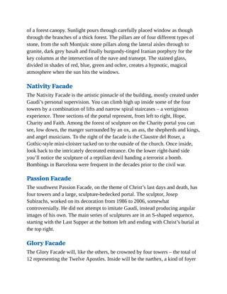 of a forest canopy. Sunlight pours through carefully placed window as though
through the branches of a thick forest. The pillars are of four different types of
stone, from the soft Montjuïc stone pillars along the lateral aisles through to
granite, dark grey basalt and finally burgundy-tinged Iranian porphyry for the
key columns at the intersection of the nave and transept. The stained glass,
divided in shades of red, blue, green and ochre, creates a hypnotic, magical
atmosphere when the sun hits the windows.
Nativity Facade
The Nativity Facade is the artistic pinnacle of the building, mostly created under
Gaudí’s personal supervision. You can climb high up inside some of the four
towers by a combination of lifts and narrow spiral staircases – a vertiginous
experience. Three sections of the portal represent, from left to right, Hope,
Charity and Faith. Among the forest of sculpture on the Charity portal you can
see, low down, the manger surrounded by an ox, an ass, the shepherds and kings,
and angel musicians. To the right of the facade is the Claustre del Roser, a
Gothic-style mini-cloister tacked on to the outside of the church. Once inside,
look back to the intricately decorated entrance. On the lower right-hand side
you’ll notice the sculpture of a reptilian devil handing a terrorist a bomb.
Bombings in Barcelona were frequent in the decades prior to the civil war.
Passion Facade
The southwest Passion Facade, on the theme of Christ’s last days and death, has
four towers and a large, sculpture-bedecked portal. The sculptor, Josep
Subirachs, worked on its decoration from 1986 to 2006, somewhat
controversially. He did not attempt to imitate Gaudí, instead producing angular
images of his own. The main series of sculptures are in an S-shaped sequence,
starting with the Last Supper at the bottom left and ending with Christ’s burial at
the top right.
Glory Facade
The Glory Facade will, like the others, be crowned by four towers – the total of
12 representing the Twelve Apostles. Inside will be the narthex, a kind of foyer
 