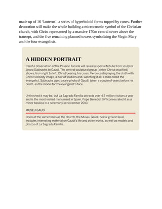 made up of 16 ‘lanterns’, a series of hyperboloid forms topped by cones. Further
decoration will make the whole building a microcosmic symbol of the Christian
church, with Christ represented by a massive 170m central tower above the
transept, and the five remaining planned towers symbolising the Virgin Mary
and the four evangelists.
A HIDDEN PORTRAIT
Careful observation of the Passion Facade will reveal a special tribute from sculptor
Josep Subirachs to Gaudí. The central sculptural group (below Christ crucified)
shows, from right to left, Christ bearing his cross, Veronica displaying the cloth with
Christ’s bloody image, a pair of soldiers and, watching it all, a man called the
evangelist. Subirachs used a rare photo of Gaudí, taken a couple of years before his
death, as the model for the evangelist’s face.
Unfinished it may be, but La Sagrada Família attracts over 4.5 million visitors a year
and is the most visited monument in Spain. Pope Benedict XVI consecrated it as a
minor basilica in a ceremony in November 2010.
MUSEU GAUDÍ
Open at the same times as the church, the Museu Gaudí, below ground level,
includes interesting material on Gaudí’s life and other works, as well as models and
photos of La Sagrada Família.
 