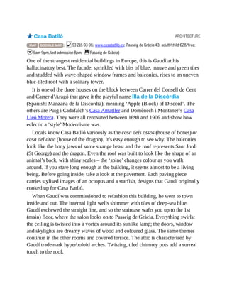 ARCHITECTURE
oCasa Batlló
( MAP GOOGLE MAP ; %93 216 03 06; www.casabatllo.es; Passeig de Gràcia 43; adult/child €28/free;
h9am-9pm, last admission 8pm; mPasseig de Gràcia)
One of the strangest residential buildings in Europe, this is Gaudí at his
hallucinatory best. The facade, sprinkled with bits of blue, mauve and green tiles
and studded with wave-shaped window frames and balconies, rises to an uneven
blue-tiled roof with a solitary tower.
It is one of the three houses on the block between Carrer del Consell de Cent
and Carrer d’Aragó that gave it the playful name Illa de la Discòrdia
(Spanish: Manzana de la Discordia), meaning ‘Apple (Block) of Discord’. The
others are Puig i Cadafalch’s Casa Amatller and Domènech i Montaner’s Casa
Lleó Morera. They were all renovated between 1898 and 1906 and show how
eclectic a ‘style’ Modernisme was.
Locals know Casa Batlló variously as the casa dels ossos (house of bones) or
casa del drac (house of the dragon). It’s easy enough to see why. The balconies
look like the bony jaws of some strange beast and the roof represents Sant Jordi
(St George) and the dragon. Even the roof was built to look like the shape of an
animal’s back, with shiny scales – the ‘spine’ changes colour as you walk
around. If you stare long enough at the building, it seems almost to be a living
being. Before going inside, take a look at the pavement. Each paving piece
carries stylised images of an octopus and a starfish, designs that Gaudí originally
cooked up for Casa Batlló.
When Gaudí was commissioned to refashion this building, he went to town
inside and out. The internal light wells shimmer with tiles of deep-sea blue.
Gaudí eschewed the straight line, and so the staircase wafts you up to the 1st
(main) floor, where the salon looks on to Passeig de Gràcia. Everything swirls:
the ceiling is twisted into a vortex around its sunlike lamp; the doors, window
and skylights are dreamy waves of wood and coloured glass. The same themes
continue in the other rooms and covered terrace. The attic is characterised by
Gaudí trademark hyperboloid arches. Twisting, tiled chimney pots add a surreal
touch to the roof.
 