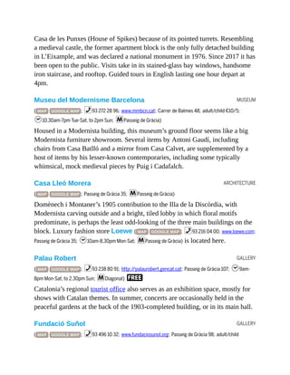 MUSEUM
ARCHITECTURE
GALLERY
GALLERY
Casa de les Punxes (House of Spikes) because of its pointed turrets. Resembling
a medieval castle, the former apartment block is the only fully detached building
in L’Eixample, and was declared a national monument in 1976. Since 2017 it has
been open to the public. Visits take in its stained-glass bay windows, handsome
iron staircase, and rooftop. Guided tours in English lasting one hour depart at
4pm.
Museu del Modernisme Barcelona
( MAP GOOGLE MAP ; %93 272 28 96; www.mmbcn.cat; Carrer de Balmes 48; adult/child €10/5;
h10.30am-7pm Tue-Sat, to 2pm Sun; mPasseig de Gràcia)
Housed in a Modernista building, this museum’s ground floor seems like a big
Modernista furniture showroom. Several items by Antoni Gaudí, including
chairs from Casa Batlló and a mirror from Casa Calvet, are supplemented by a
host of items by his lesser-known contemporaries, including some typically
whimsical, mock medieval pieces by Puig i Cadafalch.
Casa Lleó Morera
( MAP GOOGLE MAP ; Passeig de Gràcia 35; mPasseig de Gràcia)
Domènech i Montaner’s 1905 contribution to the Illa de la Discòrdia, with
Modernista carving outside and a bright, tiled lobby in which floral motifs
predominate, is perhaps the least odd-looking of the three main buildings on the
block. Luxury fashion store Loewe ( MAP GOOGLE MAP ; %93 216 04 00; www.loewe.com;
Passeig de Gràcia 35; h10am-8.30pm Mon-Sat; mPasseig de Gràcia) is located here.
Palau Robert
( MAP GOOGLE MAP ; %93 238 80 91; http://palaurobert.gencat.cat; Passeig de Gràcia 107; h9am-
8pm Mon-Sat, to 2.30pm Sun; mDiagonal) F
Catalonia’s regional tourist office also serves as an exhibition space, mostly for
shows with Catalan themes. In summer, concerts are occasionally held in the
peaceful gardens at the back of the 1903-completed building, or in its main hall.
Fundació Suñol
( MAP GOOGLE MAP ; %93 496 10 32; www.fundaciosunol.org; Passeig de Gràcia 98; adult/child
 