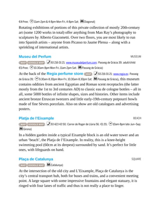 MUSEUM
BEACH
SQUARE
€4/free; h11am-2pm & 4-8pm Mon-Fri, 4-8pm Sat; mDiagonal)
Rotating exhibitions of portions of this private collection of mostly 20th-century
art (some 1200 works in total) offer anything from Man Ray’s photography to
sculptures by Alberto Giacometti. Over two floors, you are most likely to run
into Spanish artists – anyone from Picasso to Jaume Plensa – along with a
sprinkling of international artists.
Museu del Perfum
( MAP GOOGLE MAP ; %93 216 01 21; www.museudelperfum.com; Passeig de Gràcia 39; adult/child
€5/free; h10.30am-8pm Mon-Fri, 11am-2pm Sat; mPasseig de Gràcia)
At the back of the Regia perfume store ( MAP ; %93 216 01 21; www.regia.es; Passeig
de Gràcia 39; h9.30am-8.30pm Mon-Fri, 10.30am-8.30pm Sat; mPasseig de Gràcia), this museum
contains oddities from ancient Egyptian and Roman scent receptacles (the latter
mostly from the 1st to 3rd centuries AD) to classic eau de cologne bottles – all in
all, some 5000 bottles of infinite shapes, sizes and histories. Other items include
ancient bronze Etruscan tweezers and little early-19th-century potpourri bowls
made of fine Sèvres porcelain. Also on show are old catalogues and advertising
posters.
Platja de l’Eixample
( MAP GOOGLE MAP ; %93 423 43 50; Carrer de Roger de Llúria 56; €1.55; h10am-8pm late Jun–Sep;
mGirona)
In a hidden garden inside a typical Eixample block is an old water tower and an
urban ‘beach’, the Platja de l’Eixample. In reality, this is a knee-height
swimming pool (60cm at its deepest) surrounded by sand. It’s perfect for little
ones, with lifeguards on hand.
Plaça de Catalunya
( MAP GOOGLE MAP ; mCatalunya)
At the intersection of the old city and L’Eixample, Plaça de Catalunya is the
city’s central transport hub, both for buses and trains, and a convenient meeting
point. A large square with some impressive fountains and elegant statuary, it is
ringed with four lanes of traffic and thus is not really a place to linger.
 