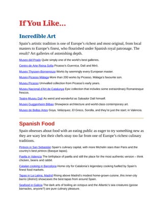 If You Like…
Incredible Art
Spain’s artistic tradition is one of Europe’s richest and most original, from local
masters to Europe’s finest, who flourished under Spanish royal patronage. The
result? Art galleries of astonishing depth.
Museo del Prado Quite simply one of the world’s best galleries.
Centro de Arte Reina Sofia Picasso’s Guernica, Dalí and Miró.
Museo Thyssen-Bornemisza Works by seemingly every European master.
Museo Picasso Málaga More than 200 works by Picasso, Málaga’s favourite son.
Museu Picasso Unrivalled collection from Picasso’s early years.
Museu Nacional d’Art de Catalunya Epic collection that includes some extraordinary Romanesque
frescos.
Teatre-Museu Dalí As weird and wonderful as Salvador Dalí himself.
Museo Guggenheim Bilbao Showpiece architecture and world-class contemporary art.
Museo de Bellas Artes Goya, Velázquez, El Greco, Sorolla, and they’re just the start; in Valencia.
Spanish Food
Spain obsesses about food with an eating public as eager to try something new as
they are wary lest their chefs stray too far from one of Europe’s richest culinary
traditions.
Pintxos in San Sebastián Spain’s culinary capital, with more Michelin stars than Paris and the
country’s best pintxos (Basque tapas).
Paella in Valencia The birthplace of paella and still the place for the most authentic version – think
chicken, beans and rabbit.
Catalan cooking in Barcelona Home city for Catalonia’s legendary cooking fuelled by Spain’s
finest food markets.
Tapas in La Latina, Madrid Rising above Madrid’s modest home-grown cuisine, this inner-city
barrio (district) showcases the best tapas from around Spain.
Seafood in Galicia The dark arts of boiling an octopus and the Atlantic’s sea creatures (goose
barnacles, anyone?) are pure culinary pleasure.
 