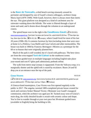 MUSEUM
is the Banc de Trencadís, a tiled bench curving sinuously around its
perimeter and designed by one of Gaudí’s closest colleagues, architect Josep
Maria Jujol (1879–1949). With Gaudí, however, there is always more than meets
the eye. This giant platform was designed as a kind of catchment area for
rainwater washing down the hillside. The water is filtered through a layer of
stone and sand, and it drains down through the columns to an underground
cistern.
The spired house over to the right is the CasaMuseu Gaudí (%93 219 38 11;
www.casamuseugaudi.org; Park Güell, Carretera del Carmel 23a; adult/child €5.50/free; h9am-8pm Apr-
Sep, 10am-6pm Oct-Mar; g24, 92, 116, mLesseps), where Gaudí lived for most of his last
20 years (1906–26). It contains furniture by him (including items that were once
at home in La Pedrera, Casa Batlló and Casa Calvet) and other memorabilia. The
house was built in 1904 by Francesc Berenguer i Mestres as a prototype for the
60 or so houses that were originally planned here.
Much of the park is still wooded, but it’s laced with pathways. The best views
are from the cross-topped Turó del Calvari in the southwest corner.
One-hour guided tours in multiple languages including English take place
year-round and cost €7 (plus park admission); prebook online.
The walk from metro stop Lesseps is signposted. From the Vallcarca stop, it is
marginally shorter and the uphill trek is eased by escalators. Buses 24 and 92
drop you at an entrance near the top of the park.
Casa Vicens
(%93 348 42 58; www.casavicens.org; Carrer de les Carolines 18-24; adult/child €16/14, guided tour per
person additional €3; h10am-8pm, last tour 7.30pm; mFontana)
A Unesco-listed masterpiece, Casa Vicens was first opened regularly to the
public in 2017. The angular, turreted 1885-completed private house created for
stock and currency broker Manuel Vicens i Montaner was Gaudí’s inaugural
commission, when the architect was aged just 30. Tucked away west of Gràcia’s
main drag, the richly detailed facade is awash with ceramic colour and shape.
You’re free to wander through at your own pace but 30-minute guided tours
(available in English) bring the building to life.
 