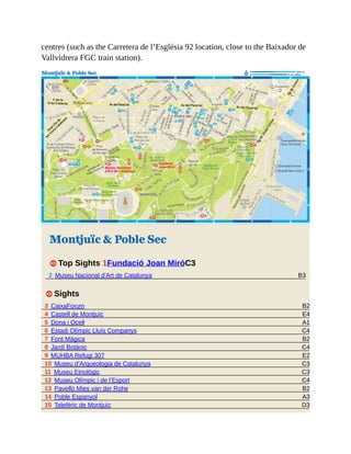B3
B2
E4
A1
C4
B2
C4
E2
C3
C3
C4
B2
A3
D3
centres (such as the Carretera de l’Església 92 location, close to the Baixador de
Vallvidrera FGC train station).
Montjuïc & Poble Sec
1 Top Sights 1Fundació Joan MiróC3
2 Museu Nacional d’Art de Catalunya
1 Sights
3 CaixaForum
4 Castell de Montjuïc
5 Dona i Ocell
6 Estadi Olímpic Lluís Companys
7 Font Màgica
8 Jardí Botànic
9 MUHBA Refugi 307
10 Museu d’Arqueologia de Catalunya
11 Museu Etnològic
12 Museu Olímpic i de l’Esport
13 Pavelló Mies van der Rohe
14 Poble Espanyol
15 Telefèric de Montjuïc
 