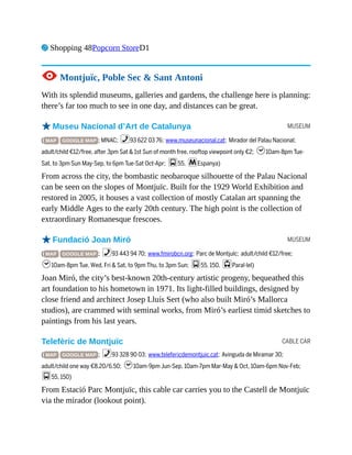 MUSEUM
MUSEUM
CABLE CAR
7 Shopping 48Popcorn StoreD1
1 Montjuïc, Poble Sec & Sant Antoni
With its splendid museums, galleries and gardens, the challenge here is planning:
there’s far too much to see in one day, and distances can be great.
oMuseu Nacional d’Art de Catalunya
( MAP GOOGLE MAP ; MNAC; %93 622 03 76; www.museunacional.cat; Mirador del Palau Nacional;
adult/child €12/free, after 3pm Sat & 1st Sun of month free, rooftop viewpoint only €2; h10am-8pm Tue-
Sat, to 3pm Sun May-Sep, to 6pm Tue-Sat Oct-Apr; g55, mEspanya)
From across the city, the bombastic neobaroque silhouette of the Palau Nacional
can be seen on the slopes of Montjuïc. Built for the 1929 World Exhibition and
restored in 2005, it houses a vast collection of mostly Catalan art spanning the
early Middle Ages to the early 20th century. The high point is the collection of
extraordinary Romanesque frescoes.
oFundació Joan Miró
( MAP GOOGLE MAP ; %93 443 94 70; www.fmirobcn.org; Parc de Montjuïc; adult/child €12/free;
h10am-8pm Tue, Wed, Fri & Sat, to 9pm Thu, to 3pm Sun; g55, 150, jParal·lel)
Joan Miró, the city’s best-known 20th-century artistic progeny, bequeathed this
art foundation to his hometown in 1971. Its light-filled buildings, designed by
close friend and architect Josep Lluís Sert (who also built Miró’s Mallorca
studios), are crammed with seminal works, from Miró’s earliest timid sketches to
paintings from his last years.
Telefèric de Montjuïc
( MAP GOOGLE MAP ; %93 328 90 03; www.telefericdemontjuic.cat; Avinguda de Miramar 30;
adult/child one way €8.20/6.50; h10am-9pm Jun-Sep, 10am-7pm Mar-May & Oct, 10am-6pm Nov-Feb;
g55, 150)
From Estació Parc Montjuïc, this cable car carries you to the Castell de Montjuïc
via the mirador (lookout point).
 
