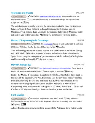 CABLE CAR
MUSEUM
HISTORIC SITE
FOUNTAIN
Teleférico del Puerto
( MAP GOOGLE MAP ; %93 430 47 16; www.telefericodebarcelona.com; Avinguda de Miramar; one
way/return €11/16.50; h10.30am-8pm Jun–mid-Sep, 10.30am-7pm Mar-May & mid-Sep–Oct, 11am-
5.30pm Nov-Feb; g150)
The quickest way from the beach to the mountain is via the cable car that runs
between Torre de Sant Sebastiá in Barceloneta and the Miramar stop on
Montjuïc. From Estació Parc Montjuïc, the separate Telefèric de Montjuïc cable
car carries you to the Castell de Montjuïc via the mirador (lookout point).
Museu d’Arqueologia de Catalunya
( MAP GOOGLE MAP ; MAC; %93 423 21 49; www.mac.cat; Passeig de Santa Madrona 39-41; adult/child
€5.50/free; h9.30am-7pm Tue-Sat, 10am-2.30pm Sun; g55, mPoble Sec)
This archaeology museum, housed in what was the Graphic Arts Palace during
the 1929 World Exhibition, covers Catalonia and cultures from elsewhere in
Spain. Items range from copies of pre-Neanderthal skulls to lovely Carthaginian
necklaces and jewel-studded Visigothic crosses.
MUHBA Refugi 307
( MAP GOOGLE MAP ; %93 256 21 22; http://ajuntament.barcelona.cat/museuhistoria; Carrer Nou de la
Rambla 175; adult/child incl tour €3.40/free; htours in English 10.30am Sun; mParal·lel)
Part of the Museu d’Història de Barcelona (MUHBA), this shelter dates back to
the days of the Spanish Civil War. Barcelona was the city most heavily bombed
from the air during the war and had more than 1300 air-raid shelters. Local
citizens started digging this one under a fold of Montjuïc in March 1937.
Compulsory tours are conducted in English at 10.30am, Spanish at 11.30am and
Catalan at 12.30pm on Sundays. Reserve ahead as places are limited.
Font Màgica
( MAP GOOGLE MAP ; %93 316 10 00; Avinguda de la Reina Maria Cristina; hevery 30min 7.30-
10.30pm Wed-Sun Jun-Sep, 9-10pm Thu-Sat Apr, May & Oct, 8-9pm Thu-Sat Nov-early Jan & mid-Feb–Mar;
mEspanya) F
A huge fountain that crowns the long sweep of the Avinguda de la Reina Maria
 