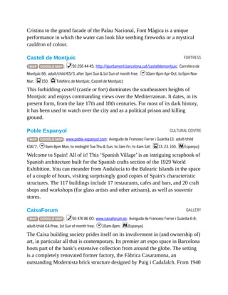 FORTRESS
CULTURAL CENTRE
GALLERY
Cristina to the grand facade of the Palau Nacional, Font Màgica is a unique
performance in which the water can look like seething fireworks or a mystical
cauldron of colour.
Castell de Montjuïc
( MAP GOOGLE MAP ; %93 256 44 45; http://ajuntament.barcelona.cat/castelldemontjuic; Carretera de
Montjuïc 66; adult/child €5/3, after 3pm Sun & 1st Sun of month free; h10am-8pm Apr-Oct, to 6pm Nov-
Mar; g150, jTelefèric de Montjuïc, Castell de Montjuïc)
This forbidding castell (castle or fort) dominates the southeastern heights of
Montjuïc and enjoys commanding views over the Mediterranean. It dates, in its
present form, from the late 17th and 18th centuries. For most of its dark history,
it has been used to watch over the city and as a political prison and killing
ground.
Poble Espanyol
( MAP GOOGLE MAP ; www.poble-espanyol.com; Avinguda de Francesc Ferrer i Guàrdia 13; adult/child
€14/7; h9am-8pm Mon, to midnight Tue-Thu & Sun, to 3am Fri, to 4am Sat; g13, 23, 150, mEspanya)
Welcome to Spain! All of it! This ‘Spanish Village’ is an intriguing scrapbook of
Spanish architecture built for the Spanish crafts section of the 1929 World
Exhibition. You can meander from Andalucía to the Balearic Islands in the space
of a couple of hours, visiting surprisingly good copies of Spain’s characteristic
structures. The 117 buildings include 17 restaurants, cafes and bars, and 20 craft
shops and workshops (for glass artists and other artisans), as well as souvenir
stores.
CaixaForum
( MAP GOOGLE MAP ; %93 476 86 00; www.caixaforum.es; Avinguda de Francesc Ferrer i Guàrdia 6-8;
adult/child €4/free, 1st Sun of month free; h10am-8pm; mEspanya)
The Caixa building society prides itself on its involvement in (and ownership of)
art, in particular all that is contemporary. Its premier art expo space in Barcelona
hosts part of the bank’s extensive collection from around the globe. The setting
is a completely renovated former factory, the Fàbrica Casaramona, an
outstanding Modernista brick structure designed by Puig i Cadafalch. From 1940
 
