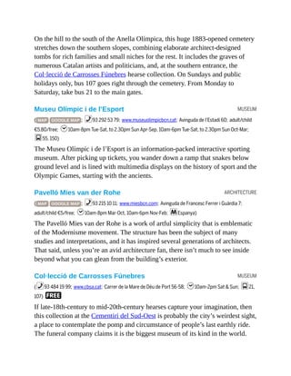 MUSEUM
ARCHITECTURE
MUSEUM
On the hill to the south of the Anella Olímpica, this huge 1883-opened cemetery
stretches down the southern slopes, combining elaborate architect-designed
tombs for rich families and small niches for the rest. It includes the graves of
numerous Catalan artists and politicians, and, at the southern entrance, the
Col·lecció de Carrosses Fúnebres hearse collection. On Sundays and public
holidays only, bus 107 goes right through the cemetery. From Monday to
Saturday, take bus 21 to the main gates.
Museu Olímpic i de l’Esport
( MAP GOOGLE MAP ; %93 292 53 79; www.museuolimpicbcn.cat; Avinguda de l’Estadi 60; adult/child
€5.80/free; h10am-8pm Tue-Sat, to 2.30pm Sun Apr-Sep, 10am-6pm Tue-Sat, to 2.30pm Sun Oct-Mar;
g55, 150)
The Museu Olímpic i de l’Esport is an information-packed interactive sporting
museum. After picking up tickets, you wander down a ramp that snakes below
ground level and is lined with multimedia displays on the history of sport and the
Olympic Games, starting with the ancients.
Pavelló Mies van der Rohe
( MAP GOOGLE MAP ; %93 215 10 11; www.miesbcn.com; Avinguda de Francesc Ferrer i Guàrdia 7;
adult/child €5/free; h10am-8pm Mar-Oct, 10am-6pm Nov-Feb; mEspanya)
The Pavelló Mies van der Rohe is a work of artful simplicity that is emblematic
of the Modernisme movement. The structure has been the subject of many
studies and interpretations, and it has inspired several generations of architects.
That said, unless you’re an avid architecture fan, there isn’t much to see inside
beyond what you can glean from the building’s exterior.
Col·lecció de Carrosses Fúnebres
(%93 484 19 99; www.cbsa.cat; Carrer de la Mare de Déu de Port 56-58; h10am-2pm Sat & Sun; g21,
107) F
If late-18th-century to mid-20th-century hearses capture your imagination, then
this collection at the Cementiri del Sud-Oest is probably the city’s weirdest sight,
a place to contemplate the pomp and circumstance of people’s last earthly ride.
The funeral company claims it is the biggest museum of its kind in the world.
 