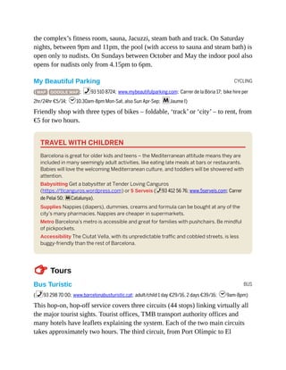 CYCLING
BUS
the complex’s fitness room, sauna, Jacuzzi, steam bath and track. On Saturday
nights, between 9pm and 11pm, the pool (with access to sauna and steam bath) is
open only to nudists. On Sundays between October and May the indoor pool also
opens for nudists only from 4.15pm to 6pm.
My Beautiful Parking
( MAP GOOGLE MAP ; %93 510 8724; www.mybeautifulparking.com; Carrer de la Bòria 17; bike hire per
2hr/24hr €5/14; h10.30am-8pm Mon-Sat, also Sun Apr-Sep; mJaume I)
Friendly shop with three types of bikes – foldable, ‘track’ or ‘city’ – to rent, from
€5 for two hours.
TRAVEL WITH CHILDREN
Barcelona is great for older kids and teens – the Mediterranean attitude means they are
included in many seemingly adult activities, like eating late meals at bars or restaurants.
Babies will love the welcoming Mediterranean culture, and toddlers will be showered with
attention.
Babysitting Get a babysitter at Tender Loving Canguros
(https:/
/tlcanguros.wordpress.com) or 5 Serveis (%93 412 56 76; www.5serveis.com; Carrer
de Pelai 50; mCatalunya).
Supplies Nappies (diapers), dummies, creams and formula can be bought at any of the
city’s many pharmacies. Nappies are cheaper in supermarkets.
Metro Barcelona’s metro is accessible and great for families with pushchairs. Be mindful
of pickpockets.
Accessibility The Ciutat Vella, with its unpredictable traffic and cobbled streets, is less
buggy-friendly than the rest of Barcelona.
TTours
Bus Turístic
(%93 298 70 00; www.barcelonabusturistic.cat; adult/child 1 day €29/16, 2 days €39/16; h9am-8pm)
This hop-on, hop-off service covers three circuits (44 stops) linking virtually all
the major tourist sights. Tourist offices, TMB transport authority offices and
many hotels have leaflets explaining the system. Each of the two main circuits
takes approximately two hours. The third circuit, from Port Olímpic to El
 
