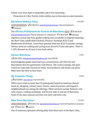 WALKING
TOURS
TOURS
CYCLING
Fòrum, runs from April to September and is less interesting.
Possession of a Bus Turístic ticket entitles you to discounts to some museums.
Barcelona Walking Tours
( MAP GOOGLE MAP ; %93 285 38 34; www.barcelonaturisme.com; Plaça de Catalunya 17;
mCatalunya)
The Oficina d’Informació de Turisme de Barcelona ( MAP ; %93 285 38 34;
www.barcelonaturisme.com; Plaça de Catalunya 17-S, underground; h8.30am-9pm; mCatalunya)
organises several one-hour guided walking tours (available in English) exploring
the Barri Gòtic (adult/child €16/free), Picasso’s footsteps (€22/7) and
Modernisme (€16/free). A two-hour gourmet food tour (€22/7) includes tastings.
Various street-art walking and cycling tours (from €17) also take place. There is
a 10% discount on all tours if you book online.
Devour Barcelona
(%695 111832; www.devourbarcelonafoodtours.com; tours €49-99)
Knowledgeable guides lead food tours around Gràcia, the Old City and
Barceloneta that mix gastronomy with history. The various tastings and spots
visited are especially focused on small, local producers and family-run joints.
Most tours last three to four hours.
My Favourite Things
(%637 265405; www.myft.net; tours from €26)
Offers tours (with no more than 10 participants) based on numerous themes:
street art, shopping, culinary tours, movies, musical journeys and forgotten
neighbourhoods are among the offerings. Other activities include flamenco and
salsa classes, cooking workshops, and bicycle rides in and out of Barcelona.
Some of the more unusual activities cost more and times vary.
Bike Tours Barcelona
( MAP GOOGLE MAP ; %93 268 21 05; www.biketoursbarcelona.com; Carrer de l’Esparteria 3; per person
€25; h10am-7pm; mJaume I)
One of numerous operators offering daily three-hour tours of the Barri Gòtic,
 
