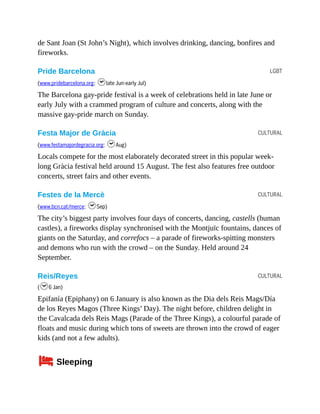 LGBT
CULTURAL
CULTURAL
CULTURAL
de Sant Joan (St John’s Night), which involves drinking, dancing, bonfires and
fireworks.
Pride Barcelona
(www.pridebarcelona.org; hlate Jun-early Jul)
The Barcelona gay-pride festival is a week of celebrations held in late June or
early July with a crammed program of culture and concerts, along with the
massive gay-pride march on Sunday.
Festa Major de Gràcia
(www.festamajordegracia.org; hAug)
Locals compete for the most elaborately decorated street in this popular week-
long Gràcia festival held around 15 August. The fest also features free outdoor
concerts, street fairs and other events.
Festes de la Mercè
(www.bcn.cat/merce; hSep)
The city’s biggest party involves four days of concerts, dancing, castells (human
castles), a fireworks display synchronised with the Montjuïc fountains, dances of
giants on the Saturday, and correfocs – a parade of fireworks-spitting monsters
and demons who run with the crowd – on the Sunday. Held around 24
September.
Reis/Reyes
(h6 Jan)
Epifanía (Epiphany) on 6 January is also known as the Dia dels Reis Mags/Día
de los Reyes Magos (Three Kings’ Day). The night before, children delight in
the Cavalcada dels Reis Mags (Parade of the Three Kings), a colourful parade of
floats and music during which tons of sweets are thrown into the crowd of eager
kids (and not a few adults).
4Sleeping
 