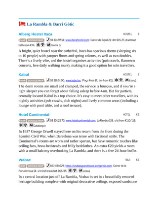 HOSTEL €
HOSTEL €
HOTEL €€
B&B €€
4 La Rambla & Barri Gòtic
Alberg Hostel Itaca
( MAP GOOGLE MAP ; %93 301 97 51; www.itacahostel.com; Carrer de Ripoll 21; dm €15-27, d without
bathroom €76; aW; mJaume I)
A bright, quiet hostel near the cathedral, Itaca has spacious dorms (sleeping six
to 10 people) with parquet floors and spring colours, as well as two doubles.
There’s a lively vibe, and the hostel organises activities (pub crawls, flamenco
concerts, free daily walking tours), making it a good option for solo travellers.
Kabul
( MAP GOOGLE MAP ; %93 318 51 90; www.kabul.es; Plaça Reial 17; dm from €11; aW; mLiceu)
The dorm rooms are small and cramped, the service is brusque, and if you’re a
light sleeper you can forget about falling asleep before 4am. But for partiers,
centrally located Kabul is a top choice. It’s easy to meet other travellers, with its
nightly activities (pub crawls, club nights) and lively common areas (including a
lounge with pool table, and a roof terrace).
Hotel Continental
( MAP GOOGLE MAP ; %93 301 25 70; www.hotelcontinental.com; La Rambla 138; s/d from €110/116;
aW; mCatalunya)
In 1937 George Orwell stayed here on his return from the front during the
Spanish Civil War, when Barcelona was tense with factional strife. The
Continental’s rooms are worn and rather spartan, but have romantic touches like
ceiling fans, brass bedsteads and frilly bedclothes. An extra €20 yields a room
with a small balcony overlooking La Rambla, and there is a free 24-hour buffet.
Vrabac
( MAP GOOGLE MAP ; %663 494029; https://vrabacguesthouse.wordpress.com; Carrer de la
Portaferrissa 14; s/d incl breakfast €65/85; aW; mLiceu)
In a central location just off La Rambla, Vrabac is set in a beautifully restored
heritage building complete with original decorative ceilings, exposed sandstone
 