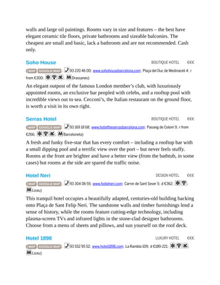 BOUTIQUE HOTEL €€€
BOUTIQUE HOTEL €€€
DESIGN HOTEL €€€
LUXURY HOTEL €€€
walls and large oil paintings. Rooms vary in size and features – the best have
elegant ceramic tile floors, private bathrooms and sizeable balconies. The
cheapest are small and basic, lack a bathroom and are not recommended. Cash
only.
Soho House
( MAP GOOGLE MAP ; %93 220 46 00; www.sohohousebarcelona.com; Plaça del Duc de Medinaceli 4; r
from €300; aWs; mDrassanes)
An elegant outpost of the famous London member’s club, with luxuriously
appointed rooms, an exclusive bar peopled with celebs, and a rooftop pool with
incredible views out to sea. Cecconi’s, the Italian restaurant on the ground floor,
is worth a visit in its own right.
Serras Hotel
( MAP GOOGLE MAP ; %93 169 18 68; www.hoteltheserrasbarcelona.com; Passeig de Colom 9; r from
€266; aWs; mBarceloneta)
A fresh and funky five-star that has every comfort – including a rooftop bar with
a small dipping pool and a terrific view over the port – but never feels stuffy.
Rooms at the front are brighter and have a better view (from the bathtub, in some
cases) but rooms at the side are spared the traffic noise.
Hotel Neri
( MAP GOOGLE MAP ; %93 304 06 55; www.hotelneri.com; Carrer de Sant Sever 5; d €362; aW;
mLiceu)
This tranquil hotel occupies a beautifully adapted, centuries-old building backing
onto Plaça de Sant Felip Neri. The sandstone walls and timber furnishings lend a
sense of history, while the rooms feature cutting-edge technology, including
plasma-screen TVs and infrared lights in the stone-clad designer bathrooms.
Choose from a menu of sheets and pillows, and sun yourself on the roof deck.
Hotel 1898
( MAP GOOGLE MAP ; %93 552 95 52; www.hotel1898.com; La Rambla 109; d €189-221; aWs;
mLiceu)
 