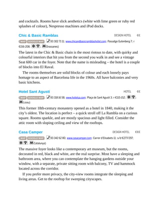 DESIGN HOTEL €€
HOTEL €€
DESIGN HOTEL €€€
and cocktails. Rooms have slick aesthetics (white with lime green or ruby red
splashes of colour), Nespresso machines and iPod docks.
Chic & Basic Ramblas
( MAP GOOGLE MAP ; %93 302 71 11; www.chicandbasicramblashotel.com; Passatge Gutenberg 7; r
€156-208; aW; mDrassanes)
The latest in the Chic & Basic chain is the most riotous to date, with quirky and
colourful interiors that hit you from the second you walk in and see a vintage
Seat 600 car in the foyer. Note that the name is misleading – the hotel is a couple
of blocks into El Raval.
The rooms themselves are solid blocks of colour and each loosely pays
homage to an aspect of Barcelona life in the 1960s. All have balconies and very
basic kitchens.
Hotel Sant Agustí
( MAP GOOGLE MAP ; %93 318 16 58; www.hotelsa.com; Plaça de Sant Agustí 3; r €115-152; aW;
mLiceu)
This former 18th-century monastery opened as a hotel in 1840, making it the
city’s oldest. The location is perfect – a quick stroll off La Rambla on a curious
square. Rooms sparkle, and are mostly spacious and light filled. Consider the
attic room with sloping ceiling and view of the rooftops.
Casa Camper
( MAP GOOGLE MAP ; %93 342 62 80; www.casacamper.com; Carrer d’Elisabets 11; s/d €277/297;
aW; mCatalunya)
The massive foyer looks like a contemporary art museum, but the rooms,
decorated in red, black and white, are the real surprise. Most have a sleeping and
bathroom area, where you can contemplate the hanging gardens outside your
window, with a separate, private sitting room with balcony, TV and hammock
located across the corridor.
If you prefer more privacy, the city-view rooms integrate the sleeping and
living areas. Get to the rooftop for sweeping cityscapes.
 