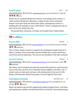 HOTEL €€€
PENSION €
PENSION €
BOUTIQUE HOTEL €€
Hotel España
( MAP GOOGLE MAP ; %93 550 00 00; www.hotelespanya.com; Carrer de Sant Pau 9-11; r €261-282;
aWs; mLiceu)
Known for its wonderful Modernista interiors in the dining rooms and bar, in
which architect Domènech i Montaner, sculptor Eusebi Arnau and painter
Ramon Casas had a hand, this hotel offers plush, contemporary rooms in a
building that still manages to ooze a little history. There’s a plunge pool and sun
deck on the roof, along with a bar.
The ground-floor restaurant, La Fonda, serves good-value Catalan dishes.
4 La Ribera
Pensió 2000
( MAP GOOGLE MAP ; %93 310 74 66; www.pensio2000.com; Carrer de Sant Pere més Alt 6; d €70-80;
aW; mUrquinaona)
This 1st-floor, family-run place is opposite the anything-but-simple Palau de la
Música Catalana. Seven reasonably spacious doubles have mosaic-tiled floors,
and all have private bathrooms. You can eat your breakfast in the little courtyard.
Pensión Francia
( MAP GOOGLE MAP ; %93 319 03 76; www.milisa.com/P.Francia; Carrer de Rera Palau 4; d €90; W;
mBarceloneta)
The homey smell of laundry pervades this quaint little pensión in a great location
close to the shore, the Parc de la Ciutadella and the nightlife of El Born. The 11
simple rooms are kept spick and span, with nothing much in the way of frills.
Rooms with balconies benefit from plenty of natural light but little noise.
Hotel Banys Orientals
( MAP GOOGLE MAP ; %93 268 84 60; www.hotelbanysorientals.com; Carrer de l’Argenteria 37; s/d
€72/120; aW; mJaume I)
Book well ahead to get into this magnetically popular designer haunt. Cool blues
and aquamarines combine with dark-hued floors to lend this clean-lined boutique
 