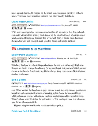 DESIGN HOTEL €€€
HOSTEL €
GUESTHOUSE €€
GUESTHOUSE €€
hotel a quiet charm. All rooms, on the small side, look onto the street or back
lanes. There are more spacious suites in two other nearby buildings.
Grand Hotel Central
( MAP GOOGLE MAP ; %93 295 79 00; www.grandhotelcentral.com; Via Laietana 30; d €218;
paWs; mJaume I)
With supersoundproofed rooms no smaller than 21 sq metres, this design hotel,
complete with rooftop infinity pool, is one of the standout hotel offerings along
Via Laietana. Rooms are decorated in style, with high ceilings, muted colours
(beiges, browns and creams), dark wooden floors and subtle lighting.
4 Barceloneta & the Waterfront
Equity Point Sea Hostel
( MAP GOOGLE MAP ; %93 231 20 45; www.equity-point.com; Plaça del Mar 1-4; dm €20-34;
aiW; gV15, 39, mBarceloneta)
This busy backpackers hostel is perched near the sea in a rather ugly high-rise.
Rooms are basic, cramped and noisy (bring earplugs), but you won’t find a room
closer to the beach. A self-catering kitchen helps keep costs down. Note that no
alcohol is allowed.
Bed & Beach
(%630 528156; www.bedandbeachbarcelona.com; Pasaje General Bassols 26; d €75-130, s/d without
bathroom €40/70; aW; mBogatell)
Just 200m west of the beach on a quiet narrow street, this eight-room guesthouse
has clean and comfortable rooms of varying styles. Some lack natural light,
while others are bright, with simple modern furnishings and in-room kitchens.
There’s also a shared kitchen for self-caterers. The rooftop terrace is a fabulous
spot for an afternoon drink.
Slippers are provided for the no-shoes-indoors policy.
Poblenou Bed & Breakfast
 