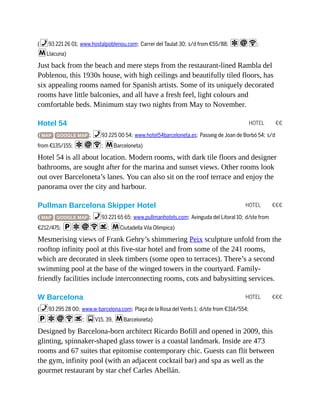 HOTEL €€
HOTEL €€€
HOTEL €€€
(%93 221 26 01; www.hostalpoblenou.com; Carrer del Taulat 30; s/d from €55/88; aiW;
mLlacuna)
Just back from the beach and mere steps from the restaurant-lined Rambla del
Poblenou, this 1930s house, with high ceilings and beautifully tiled floors, has
six appealing rooms named for Spanish artists. Some of its uniquely decorated
rooms have little balconies, and all have a fresh feel, light colours and
comfortable beds. Minimum stay two nights from May to November.
Hotel 54
( MAP GOOGLE MAP ; %93 225 00 54; www.hotel54barceloneta.es; Passeig de Joan de Borbó 54; s/d
from €135/155; aiW; mBarceloneta)
Hotel 54 is all about location. Modern rooms, with dark tile floors and designer
bathrooms, are sought after for the marina and sunset views. Other rooms look
out over Barceloneta’s lanes. You can also sit on the roof terrace and enjoy the
panorama over the city and harbour.
Pullman Barcelona Skipper Hotel
( MAP GOOGLE MAP ; %93 221 65 65; www.pullmanhotels.com; Avinguda del Litoral 10; d/ste from
€212/475; paiWs; mCiutadella Vila Olímpica)
Mesmerising views of Frank Gehry’s shimmering Peix sculpture unfold from the
rooftop infinity pool at this five-star hotel and from some of the 241 rooms,
which are decorated in sleek timbers (some open to terraces). There’s a second
swimming pool at the base of the winged towers in the courtyard. Family-
friendly facilities include interconnecting rooms, cots and babysitting services.
W Barcelona
(%93 295 28 00; www.w-barcelona.com; Plaça de la Rosa del Vents 1; d/ste from €314/554;
paiWs; gV15, 39, mBarceloneta)
Designed by Barcelona-born architect Ricardo Bofill and opened in 2009, this
glinting, spinnaker-shaped glass tower is a coastal landmark. Inside are 473
rooms and 67 suites that epitomise contemporary chic. Guests can flit between
the gym, infinity pool (with an adjacent cocktail bar) and spa as well as the
gourmet restaurant by star chef Carles Abellán.
 