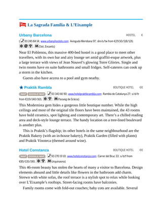 HOSTEL €
BOUTIQUE HOTEL €€
BOUTIQUE HOTEL €€
4 La Sagrada Família & L’Eixample
Urbany Barcelona
(%93 245 84 14; www.urbanyhostels.com; Avinguda Meridiana 97; dm/s/tw from €29.50/118/126;
aiW; mClot, Encants)
Near El Poblenou, this massive 400-bed hostel is a good place to meet other
travellers, with its own bar and airy lounge set amid graffiti-esque artwork, plus
a large terrace with views of Jean Nouvel’s glowing Torre Glòries. Single and
twin rooms have en suite bathrooms and small fridges. Self-caterers can cook up
a storm in the kitchen.
Guests also have access to a pool and gym nearby.
oPraktik Rambla
( MAP GOOGLE MAP ; %93 343 66 90; www.hotelpraktikrambla.com; Rambla de Catalunya 27; s/d/tr
from €119/140/165; aW; mPasseig de Gràcia)
This Modernista gem hides a gorgeous little boutique number. While the high
ceilings and most of the original tile floors have been maintained, the 43 rooms
have bold ceramics, spot lighting and contemporary art. There’s a chilled reading
area and deck-style lounge terrace. The handy location on a tree-lined boulevard
is another plus.
This is Praktik’s flagship; its other hotels in the same neighbourhood are the
Praktik Bakery (with an in-house bakery), Praktik Garden (filled with plants)
and Praktik Vinoteca (themed around wine).
Hotel Constanza
( MAP GOOGLE MAP ; %93 270 19 10; www.hotelconstanza.com; Carrer del Bruc 33; s/d/f from
€85/135/190; aW; mUrquinaona)
This 46-room beauty has stolen the hearts of many a visitor to Barcelona. Design
elements abound and little details like flowers in the bathroom add charm.
Strewn with white sofas, the roof terrace is a stylish spot to relax while looking
over L’Eixample’s rooftops. Street-facing rooms have balconies.
Family rooms come with fold-out couches; baby cots are available. Several
 