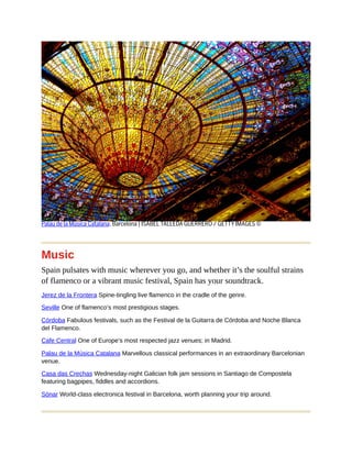 Palau de la Música Catalana, Barcelona | ISABEL TALLEDA GUERRERO / GETTY IMAGES ©
Music
Spain pulsates with music wherever you go, and whether it’s the soulful strains
of flamenco or a vibrant music festival, Spain has your soundtrack.
Jerez de la Frontera Spine-tingling live flamenco in the cradle of the genre.
Seville One of flamenco’s most prestigious stages.
Córdoba Fabulous festivals, such as the Festival de la Guitarra de Córdoba and Noche Blanca
del Flamenco.
Cafe Central One of Europe’s most respected jazz venues; in Madrid.
Palau de la Música Catalana Marvellous classical performances in an extraordinary Barcelonian
venue.
Casa das Crechas Wednesday-night Galician folk jam sessions in Santiago de Compostela
featuring bagpipes, fiddles and accordions.
Sónar World-class electronica festival in Barcelona, worth planning your trip around.
 