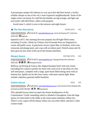 DESIGN HOTEL €€€
BOUTIQUE HOTEL €€€
HOTEL €€€
A picturesque antique lift wheezes its way up to this 4th-floor hostal, a terrific,
reliable cheapie in one of the city’s most expensive neighbourhoods. Some of the
single rooms can barely fit a bed but the doubles are big enough, and light and
airy (some with tiled floors, others with parquet).
Avoid room 5, which is next to the entrance and night buzzer.
oThe One Barcelona
( MAP GOOGLE MAP ; %93 214 20 70; www.hotelstheone.com; Carrer de Provença 277; d/ste from
€230/330; mDiagonal)
Opened in 2017, this stunning five-star property has 89 light-filled rooms
including 25 suites. Works by Chilean artist Fernando Prats are displayed in
rooms and public areas. A panoramic terrace (open May to October), with a bar,
restaurant and plunge pool, and a spa with an indoor pool, Finnish sauna and 24-
hour gym are just some of the up-to-the-minute amenities.
Margot House
( MAP GOOGLE MAP ; %93 272 00 76; www.margothouse.es; Passeig de Gràcia 46; d/ste from
€202/310; aiW; mPasseig de Gràcia)
Halfway up Passeig de Gràcia, this elegant boutique hotel with nine rooms
(including five suites) is perfect for those who want to be in the thick of it but
still need peace, complete with a large, quiet book-filled sitting room with an
honesty bar. Splash out for the front rooms, with more natural light. Rates
include a fabulous gourmet buffet breakfast.
Cotton House
( MAP GOOGLE MAP ; %93 450 50 45; www.hotelcottonhouse.com; Gran Via de les Corts Catalanes 670;
d/tr/ste from €240/340/490; aW; mUrquinaona)
This splendid luxury hotel occupies the former headquarters of the
Cottonmakers’ Guild, something which is alluded to throughout, from the huge
sprays of cotton bolls in the lobby to the room names (damask, taffeta etc).
There’s even a space off the library where you can select fabric and have a shirt
custom made.
 