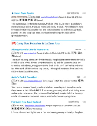 HISTORIC HOTEL €€€
HOSTEL €
B&B €€
LUXURY HOTEL €€€
oHotel Casa Fuster
( MAP GOOGLE MAP ; %93 255 30 00; www.hotelcasafuster.com; Passeig de Gràcia 132; d/ste from
€287/396; paiWs; mDiagonal)
This sumptuous Modernista mansion, built in 1908–11, is one of Barcelona’s
most luxurious hotels. Standard rooms are plush, if small. Period features have
been restored at considerable cost and complemented by hydromassage tubs,
plasma TVs and king-size beds. The rooftop terrace (with pool) offers
spectacular views.
4 Camp Nou, Pedralbes & La Zona Alta
Alberg Mare de Déu de Montserrat
(%93 210 51 51; www.xanascat.cat; Passeig de la Mare de Déu del Coll 41-51; dm €24; pW; g87,
mVallcarca)
The main building of this 197-bed hostel is a magnificent former mansion with a
Mudéjar-style lobby. Rooms sleep from six to 12 and the common areas are
extensive and relaxed, though due to the thick walls, wi-fi can be hit-and-miss.
It’s 4km north of Barcelona’s city centre, 100m uphill northeast from the Móra
d’Ebre–Sant Eudald bus stop.
Anita’s Bed & Breakfast
(%670 064258; www.anitasbarcelona.com; Carrer d’August Font 24; d incl breakfast from €95; iW;
g124)
Spectacular views of the city and the Mediterranean beyond extend from the
three rooms at this hillside B&B. Rooms are generously sized, with sitting areas
and en suite bathrooms. The continental buffet breakfast (included in the rate)
can be taken on the communal terrace, which also has sweeping vistas.
Fairmont Rey Juan Carlos I
(%93 364 40 40; www.fairmont.com/barcelona; Avinguda Diagonal 661-671; d/ste from €229/389;
paiWs; mZona Universitària)
Like an ultramodern lighthouse at this southwest gateway to the city, the glass
 