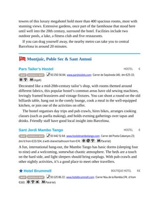 HOSTEL €
HOSTEL €
BOUTIQUE HOTEL €€
towers of this luxury megahotel hold more than 400 spacious rooms, most with
stunning views. Extensive gardens, once part of the farmhouse that stood here
until well into the 20th century, surround the hotel. Facilities include two
outdoor pools, a lake, a fitness club and five restaurants.
If you can drag yourself away, the nearby metro can take you to central
Barcelona in around 20 minutes.
4 Montjuïc, Poble Sec & Sant Antoni
Pars Tailor’s Hostel
( MAP GOOGLE MAP ; %93 250 56 84; www.parshostels.com; Carrer de Sepúlveda 146; dm €25-33;
aW; mUrgell)
Decorated like a mid-20th-century tailor’s shop, with rooms themed around
different fabrics, this popular hostel’s common areas have old sewing machines,
lovingly framed brassieres and vintage fixtures. You can shoot a round on the old
billiards table, hang out in the comfy lounge, cook a meal in the well-equipped
kitchen, or join one of the activities on offer.
The hostel organises day trips and pub crawls, hires bikes, arranges cooking
classes (such as paella making), and holds evening gatherings over tapas and
drinks. Friendly staff have good local insight into Barcelona.
Sant Jordi Mambo Tango
( MAP GOOGLE MAP ; %93 442 51 64; www.hostelmambotango.com; Carrer del Poeta Cabanyes 23;
dm/d from €33/104, d with shared bathroom from €74; aiW; mParal·lel)
A fun, international hang-out, the Mambo Tango has basic dorms (sleeping four
to nine) and a welcoming, somewhat chaotic atmosphere. The beds are a touch
on the hard side, and light sleepers should bring earplugs. With pub crawls and
other nightly activities, it’s a good place to meet other travellers.
oHotel Brummell
( MAP GOOGLE MAP ; %93 125 86 22; www.hotelbrummell.com; Carrer Nou de la Rambla 174; d from
€160; aWs; mParal·lel)
 