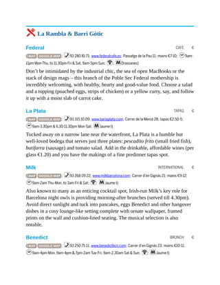 CAFE €
TAPAS €
INTERNATIONAL €
BRUNCH €
5 La Rambla & Barri Gòtic
Federal
( MAP GOOGLE MAP ; %93 280 81 71; www.federalcafe.es; Passatge de la Pau 11; mains €7-10; h9am-
11pm Mon-Thu, to 11.30pm Fri & Sat, 9am-5pm Sun; W; mDrassanes)
Don’t be intimidated by the industrial chic, the sea of open MacBooks or the
stack of design mags – this branch of the Poble Sec Federal mothership is
incredibly welcoming, with healthy, hearty and good-value food. Choose a salad
and a topping (poached eggs, strips of chicken) or a yellow curry, say, and follow
it up with a moist slab of carrot cake.
La Plata
( MAP GOOGLE MAP ; %93 315 10 09; www.barlaplata.com; Carrer de la Mercè 28; tapas €2.50-5;
h9am-3.30pm & 6.30-11.30pm Mon-Sat; mJaume I)
Tucked away on a narrow lane near the waterfront, La Plata is a humble but
well-loved bodega that serves just three plates: pescadito frito (small fried fish),
butifarra (sausage) and tomato salad. Add in the drinkable, affordable wines (per
glass €1.20) and you have the makings of a fine predinner tapas spot.
Milk
( MAP GOOGLE MAP ; %93 268 09 22; www.milkbarcelona.com; Carrer d’en Gignàs 21; mains €9-12;
h9am-2am Thu-Mon, to 3am Fri & Sat; W; mJaume I)
Also known to many as an enticing cocktail spot, Irish-run Milk’s key role for
Barcelona night owls is providing morning-after brunches (served till 4.30pm).
Avoid direct sunlight and tuck into pancakes, eggs Benedict and other hangover
dishes in a cosy lounge-like setting complete with ornate wallpaper, framed
prints on the wall and cushion-lined seating. The musical selection is also
notable.
Benedict
( MAP GOOGLE MAP ; %93 250 75 11; www.benedictbcn.com; Carrer d’en Gignás 23; mains €10-11;
h9am-4pm Mon, 9am-4pm & 7pm-2am Tue-Fri, 9am-2.30am Sat & Sun; W; mJaume I)
 