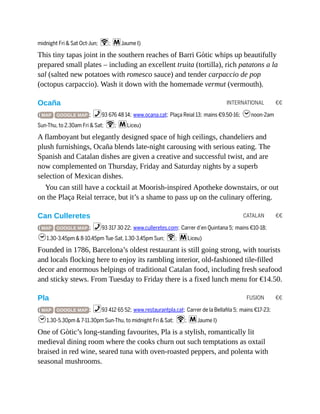 INTERNATIONAL €€
CATALAN €€
FUSION €€
midnight Fri & Sat Oct-Jun; W; mJaume I)
This tiny tapas joint in the southern reaches of Barri Gòtic whips up beautifully
prepared small plates – including an excellent truita (tortilla), rich patatons a la
sal (salted new potatoes with romesco sauce) and tender carpaccio de pop
(octopus carpaccio). Wash it down with the homemade vermut (vermouth).
Ocaña
( MAP GOOGLE MAP ; %93 676 48 14; www.ocana.cat; Plaça Reial 13; mains €9.50-16; hnoon-2am
Sun-Thu, to 2.30am Fri & Sat; W; mLiceu)
A flamboyant but elegantly designed space of high ceilings, chandeliers and
plush furnishings, Ocaña blends late-night carousing with serious eating. The
Spanish and Catalan dishes are given a creative and successful twist, and are
now complemented on Thursday, Friday and Saturday nights by a superb
selection of Mexican dishes.
You can still have a cocktail at Moorish-inspired Apotheke downstairs, or out
on the Plaça Reial terrace, but it’s a shame to pass up on the culinary offering.
Can Culleretes
( MAP GOOGLE MAP ; %93 317 30 22; www.culleretes.com; Carrer d’en Quintana 5; mains €10-18;
h1.30-3.45pm & 8-10.45pm Tue-Sat, 1.30-3.45pm Sun; W; mLiceu)
Founded in 1786, Barcelona’s oldest restaurant is still going strong, with tourists
and locals flocking here to enjoy its rambling interior, old-fashioned tile-filled
decor and enormous helpings of traditional Catalan food, including fresh seafood
and sticky stews. From Tuesday to Friday there is a fixed lunch menu for €14.50.
Pla
( MAP GOOGLE MAP ; %93 412 65 52; www.restaurantpla.cat; Carrer de la Bellafila 5; mains €17-23;
h1.30-5.30pm & 7-11.30pm Sun-Thu, to midnight Fri & Sat; W; mJaume I)
One of Gòtic’s long-standing favourites, Pla is a stylish, romantically lit
medieval dining room where the cooks churn out such temptations as oxtail
braised in red wine, seared tuna with oven-roasted peppers, and polenta with
seasonal mushrooms.
 