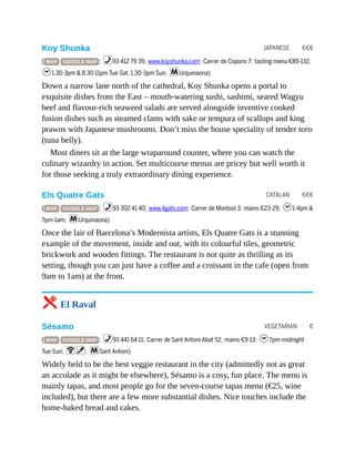 JAPANESE €€€
CATALAN €€€
VEGETARIAN €
Koy Shunka
( MAP GOOGLE MAP ; %93 412 79 39; www.koyshunka.com; Carrer de Copons 7; tasting menu €89-132;
h1.30-3pm & 8.30-11pm Tue-Sat, 1.30-3pm Sun; mUrquinaona)
Down a narrow lane north of the cathedral, Koy Shunka opens a portal to
exquisite dishes from the East – mouth-watering sushi, sashimi, seared Wagyu
beef and flavour-rich seaweed salads are served alongside inventive cooked
fusion dishes such as steamed clams with sake or tempura of scallops and king
prawns with Japanese mushrooms. Don’t miss the house speciality of tender toro
(tuna belly).
Most diners sit at the large wraparound counter, where you can watch the
culinary wizardry in action. Set multicourse menus are pricey but well worth it
for those seeking a truly extraordinary dining experience.
Els Quatre Gats
( MAP GOOGLE MAP ; %93 302 41 40; www.4gats.com; Carrer de Montsió 3; mains €23-29; h1-4pm &
7pm-1am; mUrquinaona)
Once the lair of Barcelona’s Modernista artists, Els Quatre Gats is a stunning
example of the movement, inside and out, with its colourful tiles, geometric
brickwork and wooden fittings. The restaurant is not quite as thrilling as its
setting, though you can just have a coffee and a croissant in the cafe (open from
9am to 1am) at the front.
5 El Raval
Sésamo
( MAP GOOGLE MAP ; %93 441 64 11; Carrer de Sant Antoni Abat 52; mains €9-13; h7pm-midnight
Tue-Sun; Wv; mSant Antoni)
Widely held to be the best veggie restaurant in the city (admittedly not as great
an accolade as it might be elsewhere), Sésamo is a cosy, fun place. The menu is
mainly tapas, and most people go for the seven-course tapas menu (€25, wine
included), but there are a few more substantial dishes. Nice touches include the
home-baked bread and cakes.
 