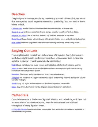 Beaches
Despite Spain’s summer popularity, the country’s surfeit of coastal riches means
that an unspoiled beach experience remains a possibility. You just need to know
where to look.
Cabo de Gata A wildly beautiful reminder of the Andalucian coast as it once was.
Costa de la Luz Unbroken stretches of sand along a beautiful coast from Tarifa to Cádiz.
Playa de la Concha One of the most beautiful city beaches anywhere in the world.
Costa Brava Rugged coast with windswept cliffs, pristine hidden coves and wide sandy beaches.
Rías Baixas Dramatic long ocean inlets and islands strung with many a fine sandy strand.
Staying Out Late
From sophisticated cocktail bars to beachside chiringuitos (bars), from dance-
until-dawn nightclubs to outdoor terrazas (bars with outdoor tables), Spanish
nightlife is diverse, relentless and utterly intoxicating.
Madrid Bars, nightclubs, live-music venues and nights that roll effortlessly into one another.
Valencia Barrio del Carmen and Russafa nights are famous throughout Spain, with a roaring
soundtrack in the city’s oldest quarter.
Barcelona Glamorous and gritty nightspots for an international crowd.
Zaragoza The heartbeat of Aragón with fabulous tapas and drinking bars that don’t crank up until
well after midnight.
Seville Long, hot nights and the essence of Andalucia’s passion come to life.
Sitges Gay-driven, but hetero-friendly, Sitges is coastal Catalonia’s party town.
Cathedrals
Catholicism stands at the heart of Spanish identity, and cathedrals, with their rich
accumulation of architectural styles, form the monumental and spiritual
centrepiece of many Spanish towns.
La Sagrada Família Gaudí’s unfinished masterpiece rises above Barcelona like an apparition of
some fevered imagination.
 
