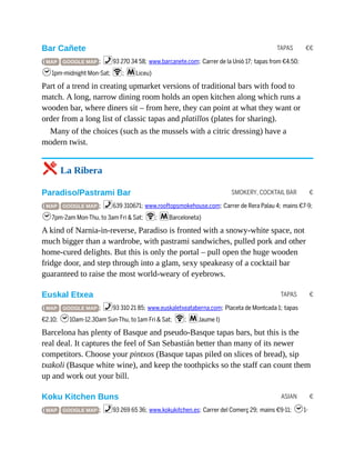 TAPAS €€
SMOKERY, COCKTAIL BAR €
TAPAS €
ASIAN €
Bar Cañete
( MAP GOOGLE MAP ; %93 270 34 58; www.barcanete.com; Carrer de la Uniò 17; tapas from €4.50;
h1pm-midnight Mon-Sat; W; mLiceu)
Part of a trend in creating upmarket versions of traditional bars with food to
match. A long, narrow dining room holds an open kitchen along which runs a
wooden bar, where diners sit – from here, they can point at what they want or
order from a long list of classic tapas and platillos (plates for sharing).
Many of the choices (such as the mussels with a citric dressing) have a
modern twist.
5 La Ribera
Paradiso/Pastrami Bar
( MAP GOOGLE MAP ; %639 310671; www.rooftopsmokehouse.com; Carrer de Rera Palau 4; mains €7-9;
h7pm-2am Mon-Thu, to 3am Fri & Sat; W; mBarceloneta)
A kind of Narnia-in-reverse, Paradiso is fronted with a snowy-white space, not
much bigger than a wardrobe, with pastrami sandwiches, pulled pork and other
home-cured delights. But this is only the portal – pull open the huge wooden
fridge door, and step through into a glam, sexy speakeasy of a cocktail bar
guaranteed to raise the most world-weary of eyebrows.
Euskal Etxea
( MAP GOOGLE MAP ; %93 310 21 85; www.euskaletxeataberna.com; Placeta de Montcada 1; tapas
€2.10; h10am-12.30am Sun-Thu, to 1am Fri & Sat; W; mJaume I)
Barcelona has plenty of Basque and pseudo-Basque tapas bars, but this is the
real deal. It captures the feel of San Sebastián better than many of its newer
competitors. Choose your pintxos (Basque tapas piled on slices of bread), sip
txakoli (Basque white wine), and keep the toothpicks so the staff can count them
up and work out your bill.
Koku Kitchen Buns
( MAP GOOGLE MAP ; %93 269 65 36; www.kokukitchen.es; Carrer del Comerç 29; mains €9-11; h1-
 