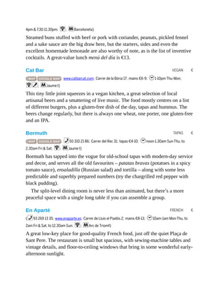 VEGAN €
TAPAS €
FRENCH €
4pm & 7.30-11.30pm; W; mBarceloneta)
Steamed buns stuffed with beef or pork with coriander, peanuts, pickled fennel
and a sake sauce are the big draw here, but the starters, sides and even the
excellent homemade lemonade are also worthy of note, as is the list of inventive
cocktails. A great-value lunch menú del día is €13.
Cat Bar
( MAP GOOGLE MAP ; www.catbarcat.com; Carrer de la Bòria 17; mains €6-9; h1-10pm Thu-Mon;
Wv; mJaume I)
This tiny little joint squeezes in a vegan kitchen, a great selection of local
artisanal beers and a smattering of live music. The food mostly centres on a list
of different burgers, plus a gluten-free dish of the day, tapas and hummus. The
beers change regularly, but there is always one wheat, one porter, one gluten-free
and an IPA.
Bormuth
( MAP GOOGLE MAP ; %93 310 21 86; Carrer del Rec 31; tapas €4-10; hnoon-1.30am Sun-Thu, to
2.30am Fri & Sat; W; mJaume I)
Bormuth has tapped into the vogue for old-school tapas with modern-day service
and decor, and serves all the old favourites – patatas bravas (potatoes in a spicy
tomato sauce), ensaladilla (Russian salad) and tortilla – along with some less
predictable and superbly prepared numbers (try the chargrilled red pepper with
black pudding).
The split-level dining room is never less than animated, but there’s a more
peaceful space with a single long table if you can assemble a group.
En Aparté
(%93 269 13 35; www.enaparte.es; Carrer de Lluís el Piadós 2; mains €8-13; h10am-1am Mon-Thu, to
2am Fri & Sat, to 12.30am Sun; W; mArc de Triomf)
A great low-key place for good-quality French food, just off the quiet Plaça de
Sant Pere. The restaurant is small but spacious, with sewing-machine tables and
vintage details, and floor-to-ceiling windows that bring in some wonderful early-
afternoon sunlight.
 