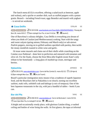 CATALAN €€
JAPANESE €€
TAPAS €€
The lunch menu (€13) is excellent, offering a salad (such as beetroot, apple
and walnut), and a quiche or another dish, such as stuffed peppers with a potato
gratin. Brunch – including French toast, eggs Benedict and muesli with yoghurt
– is served on weekends.
oCasa Delfín
( MAP GOOGLE MAP ; %93 319 50 88; www.facebook.com/Casa-Delfin-326525620764565/; Passeig del
Born 36; mains €10-17; h8am-midnight Sun-Thu, to 1am Fri & Sat; W; mJaume I)
One of Barcelona’s culinary delights, Casa Delfín is everything you dream of
when you think of Catalan (and Mediterranean) cooking. Start with the tangy
and sweet calçots (spring onions; February and March only) or salt-strewn
Padrón peppers, moving on to grilled sardines speckled with parsley, then tackle
the meaty monkfish roasted in white wine and garlic.
Or tease some mussels and clams out of their shells while crunching on the
Catalan coca flatbread – done here to perfection and smeared with tomatoes and
olive oil. For the finale, choose the Eton Mess (the English owner Kate’s only
tribute to her homeland) – a long glass of mashed-up cream, meringue and
berries.
Nakashita
(%93 295 53 78; www.nakashitabcn.com; Carrer del Rec Comtal 15; mains €12-22; h1.30-4pm &
8.30pm-midnight Mon-Sun; W; mArc de Triomf)
Brazil’s particular immigration story means it has a tradition of superb Japanese
food, and the Brazilian chef at Nakashita is no slouch, turning out excellent
sashimi, maki rolls, softshell crab and kakiage (a mix of tempura). One of the
best Japanese restaurants in the city, with just a handful of tables – book if you
can.
Bar del Pla
( MAP GOOGLE MAP ; %93 268 30 03; www.bardelpla.cat; Carrer de Montcada 2; mains €12-16;
hnoon-11pm Mon-Thu, to midnight Fri & Sat; W; mJaume I)
A bright and occasionally rowdy place, with glorious Catalan tiling, a vaulted
ceiling and bottles of wine lining the walls. At first glance, the tapas at informal
 