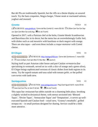 FRENCH €€
TAPAS €€
TAPAS €€
Bar del Pla are traditionally Spanish, but the riffs on a theme display an assured
touch. Try the ham croquettes, Wagyu burger, T-bone steak or marinated salmon,
yoghurt and mustard.
Ginette
(%93 280 95 03; www.ginette.es; Carrer del Rec Comtal 12; mains €16-18; h8.30am-2am Tue-Sun Sep-
Jun, 6pm-2am Mon-Sat Jul & Aug; mArc de Triomf)
Opened in 2017, with a Parisian chef at the helm, Ginette blends Scandinavian
and Barcelona chic in its decor, but the menu has an overwhelmingly Gallic feel,
with dishes such as cod meunière with hazelnuts or duck magret with orange.
There are also tapas – and even these include a croque monsieur with Comté
cheese.
El Chigre
( MAP GOOGLE MAP ; %93 782 63 30; http://elchigre1769.com; Carrer dels Sombrerers 7; mains €10-
17; hnoon-11.45pm, from 1pm Mon-Fri Nov-Mar; mJaume I)
Styling itself as part Asturian cider house and part Catalan vermuteria (bar
specialising in vermouth, served on ice with a slice of orange and a green olive),
El Chigre brings sophisticated versions of classic dishes from both regions to its
menu. Try the superb tomato and tuna salad with tomato gelée, or the puffed
corn tortos with lamb stew.
Santagustina
( MAP GOOGLE MAP ; %93 315 79 04; www.santagustina.com; Plaça Sant Agustí Vell 9; mains €9-14;
hnoon-1am Sun-Thu, to 3am Fri & Sat; W; mArc de Triomf)
This tapas bar–restaurant has tables outside on a charming little plaza. Invoking
a slightly wicked ecclesiastical theme, with menus sectioned into ‘Blessed
Tapas’, ‘Divine Tapas’, ‘Immaculate Tapas’ and ‘Temptations’, it serves up well-
executed Spanish and Catalan food – oxtail stew, ‘Granny’s meatballs’, grilled
octopus etc – in small portions designed for sharing. Service could be a little
more attentive.
 