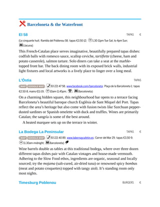 TAPAS €
TAPAS
TAPAS €
BURGERS €
5 Barceloneta & the Waterfront
El 58
(Le cinquante huit; Rambla del Poblenou 58; tapas €3.50-12; h1.30-11pm Tue-Sat, to 4pm Sun;
mLlacuna)
This French-Catalan place serves imaginative, beautifully prepared tapas dishes:
codfish balls with romesco sauce, scallop ceviche, tartiflette (cheese, ham and
potato casserole), salmon tartare. Solo diners can take a seat at the marble-
topped front bar. The back dining room with its exposed brick walls, industrial
light fixtures and local artworks is a lively place to linger over a long meal.
L’Òstia
( MAP GOOGLE MAP ; %93 221 47 58; www.facebook.com/barceloneta; Plaça de la Barceloneta 1; tapas
€2.50-8, mains €11-19; h10am-11.45pm; W; mBarceloneta)
On a charming hidden square, this neighbourhood bar opens to a terrace facing
Barceloneta’s beautiful baroque church Església de Sant Miquel del Port. Tapas
reflect the area’s heritage but also come with fusion twists like Szechuan pepper-
dusted sardines or Spanish omelette with duck and truffles. Wines are primarily
Catalan; the sangría is some of the best around.
A heated marquee sets up on the terrace in winter.
La Bodega La Peninsular
( MAP GOOGLE MAP ; %93 221 40 89; www.tabernaycafetin.es; Carrer del Mar 29; tapas €3.50-9;
h11.30am-midnight; mBarceloneta) S
Wine barrels double as tables at this traditional bodega, where over three dozen
different tapas dishes pair with Catalan vintages and house-made vermouth.
Adhering to the Slow Food ethos, ingredients are organic, seasonal and locally
sourced; try the mojama (salt-cured, air-dried tuna) or renowned spicy bombas
(meat and potato croquettes) topped with tangy aioli. It’s standing room only
most nights.
Timesburg Poblenou
 