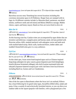 TAPAS €
ASIAN €
TAPAS €
(www.timesburg.com; Carrer de Pujades 168; burgers €6-13; h1-4.30pm & 8.30pm-midnight; W;
mPoblenou)
Barcelona success story Timesburg has several locations including this
cavernous mezzanine space in El Poblenou. Burger buns are stamped with its
logo; its 16 different varieties include La Massimo (beef, parmesan, sun-dried
tomato, sunflower seeds and red onion) and Balear (Mallorca sausage, Mahón
cheese, capers and honey mayo). Hand-cut fries are twice-fried in olive oil.
Més De Vi
(%93 007 91 51; www.mesdvi.cat; Carrer de Marià Aguiló 123; tapas €8-13; h7-11pm Mon, 1-4pm & 7-
11pm Tue-Sat; mPoblenou)
At this buzzing wine bar, Catalan wines are accompanied by tapas dishes that are
inventive and delicious: courgette pesto and burrata salad, red tuna pickled with
Peruvian yellow chilli, smoked mackerel with aubergine caviar and lamb neck
with mashed baked turnip. Brick walls, hardwood floors, timber tables and
studded Chesterfield sofas give it a cosy ambience.
Cal Cuc
(%93 000 28 37; www.mosquitotapas.com/calcuc; Carrer del Taulat 109; tapas €4-8; h6pm-midnight
Mon-Thu, 1pm-1am Fri-Sun; v; mPoblenou)
At this sleek spot, Asian street-food-inspired tapas such as Chinese-inspired
bang bang aubergine (in spicy sauce), gyoza (Japanese pan-fried dumplings),
kimchi (Korean fermented cabbage), tofu larb (Laotian marinated tofu) and
takoyaki (Japanese battered octopus) pair with craft beers from local brewers
including BeerCat, Guineu and Les Clandestines.
Filferro
( MAP GOOGLE MAP ; %93 221 98 36; Carrer de Sant Carles 29; tapas €5-8, mains €7-12; h10am-
1am; Wv; mBarceloneta)
One of the few spots in Barceloneta where the focus isn’t on seafood, Filferro
has a loyal following for its good-value tapas, bocadillos (filled rolls), salads and
pasta. It has a warmly lit and eclectically furnished interior, or you can dine at an
outdoor table on the square (popular with families, with a playground just a few
 