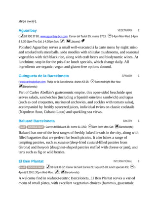 VEGETARIAN €
SPANISH €
BAKERY €
INTERNATIONAL €
steps away).
Aguaribay
(%93 300 37 90; www.aguaribay-bcn.com; Carrer del Taulat 95; mains €7-13; h1-4pm Mon-Wed, 1-4pm
& 8.30-11pm Thu-Sat, 1-4.30pm Sun; v; mLlacuna) S
Polished Aguaribay serves a small well-executed à la carte menu by night: miso
and smoked tofu meatballs, soba noodles with shiitake mushrooms, and seasonal
vegetables with rich black rice, along with craft beers and biodynamic wines. At
lunchtime, stop in for the prix-fixe lunch specials, which change daily. All
ingredients are organic; vegan and gluten-free options abound.
Guingueta de la Barceloneta
(www.carlesabellan.com; Platja de la Barceloneta; dishes €6-16; h9am-midnight Mar-Nov;
mBarceloneta)
Part of Carles Abellán’s gastronomic empire, this open-sided beachside spot
serves salads, sandwiches (including a Spanish omelette sandwich) and tapas
(such as cod croquettes, marinated anchovies, and cockles with tomato salsa),
accompanied by freshly squeezed juices, individual twists on classic cocktails
(Napoleon Sour, Cubano Loco) and sparkling sea views.
Baluard Barceloneta
( MAP GOOGLE MAP ; Carrer del Baluard 38; items €1-3.50; h8am-9pm Mon-Sat; mBarceloneta)
Baluard has one of the best ranges of freshly baked breads in the city, along with
filled baguettes that are perfect for beach picnics. It also bakes a range of
tempting pastries, such as xuiuixo (deep-fried custard-filled pastries from
Girona) and bunyols (doughnut-shaped pastries stuffed with cheese or jam), and
tarts such as fig or wild berries.
El Ben Plantat
( MAP GOOGLE MAP ; %93 624 38 32; Carrer de Sant Carles 21; tapas €5-10, lunch specials €9; h1-
4pm & 8.30-11.30pm Wed-Mon; v; mBarceloneta)
A welcome find in seafood-centric Barceloneta, El Ben Plantat serves a varied
menu of small plates, with excellent vegetarian choices (hummus, guacamole
 