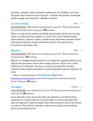 TAPAS €
TAPAS €
SEAFOOD €
and chips, tofu pâté, stuffed marinated mushrooms). On weekdays you’ll also
find good value multicourse lunch specials – mussels with potatoes, homemade
falafel, sausage with ratatouille, vegetable croquettes.
La Cova Fumada
( MAP GOOGLE MAP ; %93 221 40 61; Carrer del Baluard 56; tapas €4-12; h9am-3.15pm Mon-Wed,
9am-3.15pm & 6-8.15pm Thu & Fri, 9am-1pm Sat; mBarceloneta)
There’s no sign and the setting is decidedly downmarket, but this tiny, buzzing
family-run tapas spot always packs in a crowd. The secret? Mouthwatering
pulpo (octopus), calamari, sardines, bombas (meat and potato croquettes served
with aioli) and grilled carxofes (artichokes) cooked in the open kitchen.
Everything is amazingly fresh.
Bitácora
( MAP GOOGLE MAP ; %93 319 11 10; Carrer de Balboa 1; tapas €4-12.50; h9am-2.30am Mon-Fri,
from 10am Sat & Sun; mBarceloneta)
Bitácora is a neighbourhood favourite for its simple but congenial ambience and
well-priced tapas plates, which come in ample portions. There’s also a small
hidden terrace at the back. Top picks: ceviche de pescado (fish ceviche),
chipirones (baby squid) and gambas a la plancha (grilled prawns). Cash only, no
cards.
There’s a second location in El Poblenou (%93 277 87 12;
www.facebook.com/bitacorapoblenou; Plaça de la Unió 24; tapas €2-8, one/two/three course lunch
€5/7/10; h9am-1am; mPoblenou).
Can Maño
( MAP GOOGLE MAP ; Carrer del Baluard 12; mains €7-15; h8-11pm Mon, 8.30am-4pm & 8-11pm Tue-Fri,
8.30am-4pm Sat; mBarceloneta)
It may look like a dive, but you’ll need to be prepared to wait before being
squeezed in at a packed table for a raucous night of raciones (full-plate-size
tapas serving) over a bottle of cloudy white turbio (Galician wine) at this family-
run stalwart. The seafood is abundant, with first-rate squid, prawns and fish
served at rock-bottom prices.
 