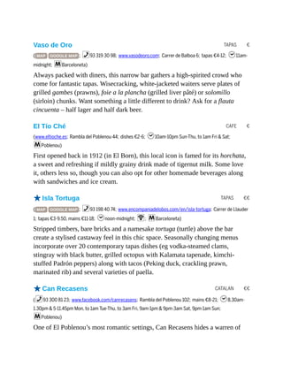 TAPAS €
CAFE €
TAPAS €€
CATALAN €€
Vaso de Oro
( MAP GOOGLE MAP ; %93 319 30 98; www.vasodeoro.com; Carrer de Balboa 6; tapas €4-12; h11am-
midnight; mBarceloneta)
Always packed with diners, this narrow bar gathers a high-spirited crowd who
come for fantastic tapas. Wisecracking, white-jacketed waiters serve plates of
grilled gambes (prawns), foie a la plancha (grilled liver pâté) or solomillo
(sirloin) chunks. Want something a little different to drink? Ask for a flauta
cincuenta – half lager and half dark beer.
El Tío Ché
(www.eltioche.es; Rambla del Poblenou 44; dishes €2-6; h10am-10pm Sun-Thu, to 1am Fri & Sat;
mPoblenou)
First opened back in 1912 (in El Born), this local icon is famed for its horchata,
a sweet and refreshing if mildly grainy drink made of tigernut milk. Some love
it, others less so, though you can also opt for other homemade beverages along
with sandwiches and ice cream.
oIsla Tortuga
( MAP GOOGLE MAP ; %93 198 40 74; www.encompaniadelobos.com/en/isla-tortuga; Carrer de Llauder
1; tapas €3-9.50, mains €11-18; hnoon-midnight; W; mBarceloneta)
Stripped timbers, bare bricks and a namesake tortuga (turtle) above the bar
create a stylised castaway feel in this chic space. Seasonally changing menus
incorporate over 20 contemporary tapas dishes (eg vodka-steamed clams,
stingray with black butter, grilled octopus with Kalamata tapenade, kimchi-
stuffed Padrón peppers) along with tacos (Peking duck, crackling prawn,
marinated rib) and several varieties of paella.
oCan Recasens
(%93 300 81 23; www.facebook.com/canrecasens; Rambla del Poblenou 102; mains €8-21; h8.30am-
1.30pm & 5-11.45pm Mon, to 1am Tue-Thu, to 3am Fri, 9am-1pm & 9pm-3am Sat, 9pm-1am Sun;
mPoblenou)
One of El Poblenou’s most romantic settings, Can Recasens hides a warren of
 