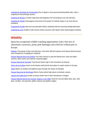 Catedral de Santiago de Compostela One of Spain’s most sacred (and beautiful) sites, with a
magnificent Romanesque portico.
Catedral de Burgos A Gothic high point with legends of El Cid lording it over the old town.
Catedral de Toledo Extravagant monument to the power of Catholic Spain in its most devout
heartland.
Catedral de Sevilla Vast and very beautiful Gothic cathedral with the stunning Giralda bell tower.
Catedral de León Sublime 13th-century Gothic structure with Spain’s best stained-glass windows.
Wildlife
Spain has exceptional wildlife-watching opportunities with a fine mix of
charismatic carnivores, pretty pink flamingos and a bird list without peer in
Europe.
Doñana Thousands of deer and wild boar, more than 300 bird species and elusive Iberian lynxes
roam Andalucía’s Guadalquivir wetlands.
Parque Natural Sierra de Andújar Your best chance to spot the Iberian lynx; also rare black
vultures, black storks and Spanish imperial eagles.
Parque Natural de Somiedo Track brown bears high in the mountains of Asturias.
Sierra de la Culebra Home to the Iberian wolf and the best place to watch wolves in Europe.
Tarifa Watch as whales and dolphins pass through the Straits of Gibraltar.
Parque Nacional de Monfragüe Birds of prey wheel high above a dramatic canyon.
Laguna de Gallocanta Grullas (cranes) winter here in their thousands in Aragón.
Parque Natural Sierras de Cazorla, Segura y Las Villas Good for red and fallow deer, ibex, wild
boar, mouflon, red squirrels, griffon vultures and golden eagles.
 