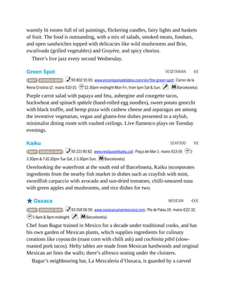 VEGETARIAN €€
SEAFOOD €€
MEXICAN €€€
warmly lit rooms full of oil paintings, flickering candles, fairy lights and baskets
of fruit. The food is outstanding, with a mix of salads, smoked meats, fondues,
and open sandwiches topped with delicacies like wild mushrooms and Brie,
escalivada (grilled vegetables) and Gruyère, and spicy chorizo.
There’s live jazz every second Wednesday.
Green Spot
( MAP GOOGLE MAP ; %93 802 55 65; www.encompaniadelobos.com/en/the-green-spot; Carrer de la
Reina Cristina 12; mains €10-15; h12.30pm-midnight Mon-Fri, from 1pm Sat & Sun; v; mBarceloneta)
Purple carrot salad with papaya and feta, aubergine and courgette tacos,
buckwheat and spinach spätzle (hand-rolled egg noodles), sweet potato gnocchi
with black truffle, and hemp pizza with cashew cheese and asparagus are among
the inventive vegetarian, vegan and gluten-free dishes presented in a stylish,
minimalist dining room with vaulted ceilings. Live flamenco plays on Tuesday
evenings.
Kaiku
( MAP GOOGLE MAP ; %93 221 90 82; www.restaurantkaiku.cat; Plaça del Mar 1; mains €13-19; h1-
3.30pm & 7-10.30pm Tue-Sat, 1-3.30pm Sun; mBarceloneta)
Overlooking the waterfront at the south end of Barceloneta, Kaiku incorporates
ingredients from the nearby fish market in dishes such as crayfish with mint,
swordfish carpaccio with avocado and sun-dried tomatoes, chilli-smeared tuna
with green apples and mushrooms, and rice dishes for two.
oOaxaca
( MAP GOOGLE MAP ; %93 018 06 59; www.oaxacacuinamexicana.com; Pla de Palau 19; mains €22-32;
h1-4pm & 8pm-midnight; v; mBarceloneta)
Chef Joan Bagur trained in Mexico for a decade under traditional cooks, and has
his own garden of Mexican plants, which supplies ingredients for culinary
creations like coyoacán (roast corn with chilli ash) and cochinita pibil (slow-
roasted pork tacos). Hefty tables are made from Mexican hardwoods and original
Mexican art lines the walls; there’s alfresco seating under the cloisters.
Bagur’s neighbouring bar, La Mezcalería d’Oaxaca, is guarded by a carved
 