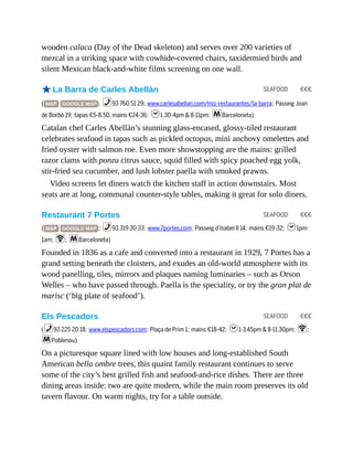 SEAFOOD €€€
SEAFOOD €€€
SEAFOOD €€€
wooden calaca (Day of the Dead skeleton) and serves over 200 varieties of
mezcal in a striking space with cowhide-covered chairs, taxidermied birds and
silent Mexican black-and-white films screening on one wall.
oLa Barra de Carles Abellán
( MAP GOOGLE MAP ; %93 760 51 29; www.carlesabellan.com/mis-restaurantes/la-barra; Passeig Joan
de Borbó 19; tapas €5-8.50, mains €24-36; h1.30-4pm & 8-11pm; mBarceloneta)
Catalan chef Carles Abellán’s stunning glass-encased, glossy-tiled restaurant
celebrates seafood in tapas such as pickled octopus, mini anchovy omelettes and
fried oyster with salmon roe. Even more showstopping are the mains: grilled
razor clams with ponzu citrus sauce, squid filled with spicy poached egg yolk,
stir-fried sea cucumber, and lush lobster paella with smoked prawns.
Video screens let diners watch the kitchen staff in action downstairs. Most
seats are at long, communal counter-style tables, making it great for solo diners.
Restaurant 7 Portes
( MAP GOOGLE MAP ; %93 319 30 33; www.7portes.com; Passeig d’Isabel II 14; mains €19-32; h1pm-
1am; W; mBarceloneta)
Founded in 1836 as a cafe and converted into a restaurant in 1929, 7 Portes has a
grand setting beneath the cloisters, and exudes an old-world atmosphere with its
wood panelling, tiles, mirrors and plaques naming luminaries – such as Orson
Welles – who have passed through. Paella is the speciality, or try the gran plat de
marisc (‘big plate of seafood’).
Els Pescadors
(%93 225 20 18; www.elspescadors.com; Plaça de Prim 1; mains €18-42; h1-3.45pm & 8-11.30pm; W;
mPoblenou)
On a picturesque square lined with low houses and long-established South
American bella ombre trees, this quaint family restaurant continues to serve
some of the city’s best grilled fish and seafood-and-rice dishes. There are three
dining areas inside: two are quite modern, while the main room preserves its old
tavern flavour. On warm nights, try for a table outside.
 