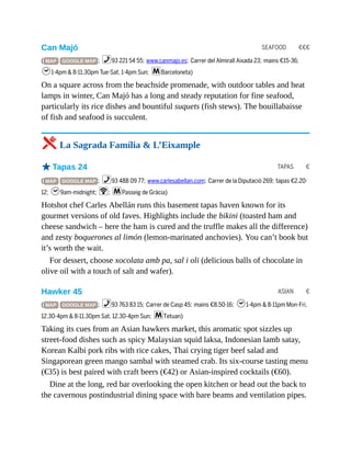 SEAFOOD €€€
TAPAS €
ASIAN €
Can Majó
( MAP GOOGLE MAP ; %93 221 54 55; www.canmajo.es; Carrer del Almirall Aixada 23; mains €15-36;
h1-4pm & 8-11.30pm Tue-Sat, 1-4pm Sun; mBarceloneta)
On a square across from the beachside promenade, with outdoor tables and heat
lamps in winter, Can Majó has a long and steady reputation for fine seafood,
particularly its rice dishes and bountiful suquets (fish stews). The bouillabaisse
of fish and seafood is succulent.
5 La Sagrada Família & L’Eixample
oTapas 24
( MAP GOOGLE MAP ; %93 488 09 77; www.carlesabellan.com; Carrer de la Diputació 269; tapas €2.20-
12; h9am-midnight; W; mPasseig de Gràcia)
Hotshot chef Carles Abellán runs this basement tapas haven known for its
gourmet versions of old faves. Highlights include the bikini (toasted ham and
cheese sandwich – here the ham is cured and the truffle makes all the difference)
and zesty boquerones al limón (lemon-marinated anchovies). You can’t book but
it’s worth the wait.
For dessert, choose xocolata amb pa, sal i oli (delicious balls of chocolate in
olive oil with a touch of salt and wafer).
Hawker 45
( MAP GOOGLE MAP ; %93 763 83 15; Carrer de Casp 45; mains €8.50-16; h1-4pm & 8-11pm Mon-Fri,
12.30-4pm & 8-11.30pm Sat, 12.30-4pm Sun; mTetuan)
Taking its cues from an Asian hawkers market, this aromatic spot sizzles up
street-food dishes such as spicy Malaysian squid laksa, Indonesian lamb satay,
Korean Kalbi pork ribs with rice cakes, Thai crying tiger beef salad and
Singaporean green mango sambal with steamed crab. Its six-course tasting menu
(€35) is best paired with craft beers (€42) or Asian-inspired cocktails (€60).
Dine at the long, red bar overlooking the open kitchen or head out the back to
the cavernous postindustrial dining space with bare beams and ventilation pipes.
 