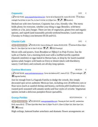 CAFE €
CAFE €
MEXICAN €
MEDITERRANEAN €
Copasetic
(%93 532 76 66; www.copaseticbarcelona.com; Carrer de la Diputació 55; mains €6-13.50; h10.30am-
midnight Tue & Wed, to 1am Thu, to 2am Fri & Sat, to 5.30pm Sun; Wv; mRocafort)
Decked out with retro furniture, Copasetic has a fun, friendly vibe. The menu
holds plenty for everyone, whether your thing is eggs Benedict, wild-berry
tartlets or a fat, juicy burger. There are lots of vegetarian, gluten-free and organic
options, and superb (and reasonably priced) weekend brunches. Lunch menús
(Tuesday to Friday) cost between €9.50 and €12.
Charlot Cafè
( MAP GOOGLE MAP ; %93 451 15 65; Carrer d’Aribau 67; dishes €6.50-13.50; hkitchen 8.30am-10pm
Mon-Fri, 7am-10pm Sat, bar to 3am Fri & Sat; Wv; dFGC Provença)
Movie stills and posters, from Breakfast at Tiffany’s to Pulp Fiction, line the
walls at Charlot. Get a morning kick-start with a truffled tortilla española
(Spanish omelette) or eggs baked in Iberian ham, or drop by for lunch (sautéed
quinoa salad; burgers with hand-cut fries) or dinner (duck with blackberry
sauce). Craft beers and cocktails are all-day-long options.
Cantina Mexicana
(%93 667 66 68; www.cantinalamexicana.es; Carrer de València 427; mains €7-13; h1pm-midnight; v;
mSagrada Família)
Just far enough from La Sagrada Família to dodge the crowds, this simply
decorated spot serves authentic Mexican fare, including over 20 different corn or
flour tacos (such as sautéed shrimp and beans), cochinita pibil (traditional slow-
roasted pork seasoned with annatto seeds) and four styles of ceviche. Vegetarian
options include a delicious pumpkin-flower quesadilla.
Granja Petitbo
( MAP GOOGLE MAP ; %93 265 65 03; www.granjapetitbo.com; Passeig de Sant Joan 82; sandwiches
€4-8, mains €8-12; h9am-11pm Mon-Wed, 9am-11.30pm Thu & Fri, 10am-11.30pm Sat, 10am-5pm Sun;
W; mGirona)
High ceilings, battered leather armchairs and dramatic flower arrangements set
 